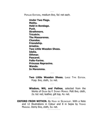 Popular Editions, medium 8vo, 9d. net each.
Under Two Flags.
Moths.
Held in Bondage.
Puck.
Strathmore.
Tricotrin.
The Massarenes.
Chandos.
Friendship.
Ariadne.
Two Little Wooden Shoes.
Idalia.
Othmar.
Pascarel.
Folle-Farine.
Princess Napraxine.
Wanda.
In Maremma.
Two Little Wooden Shoes. Large Type Edition.
Fcap. 8vo, cloth, 1s. net.
Wisdom, Wit, and Pathos, selected from the
Works of Ouida by F. Sydney Morris. Pott 8vo, cloth,
2s. 6d. net; leather, gilt top, 4s. net.
OXFORD FROM WITHIN. By Hugh de Sélincourt. With a Note
and 12 Illustrations in Colour and 8 in Sepia by Yoshio
Markino. Demy 8vo, cloth, 5s. net.
 