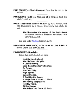 PAIN (BARRY).—Eliza's Husband. Fcap. 8vo, 1s. net; cl., 1s.
6d. net.
PANDURANG HARI; or, Memoirs of a Hindoo. Post 8vo,
cloth, 3s. 6d. net.
PARIS.—Bohemian Paris of To-day. By W. C. Morrow. With
106 Illustrations by E. Cucuel. Small demy 8vo, cloth, 5s.
net.
The Illustrated Catalogue of the Paris Salon.
With about 300 illusts. Published annually to 1914.
Demy 8vo, 3s. net.
See also under Markino (Yoshio), p. 19.
PATTERSON (MARJORIE).—The Dust of the Road: A
Novel. Crown 8vo, cloth, 6s. net.
PAYN (JAMES), Novels by.
Crown 8vo, cloth, 3s. 6d. net each.
Lost Sir Massingberd.
The Clyffards of Clyffe.
A County Family.
Less Black than We're Painted.
By Proxy.
For Cash Only.
High Spirits.
Sunny Stories.
A Confidential Agent.
A Grape from a Thorn. 12 Illusts.
The Family Scapegrace.
Holiday Tasks.
At Her Mercy.
The Talk of the Town. 12 Illusts.
 