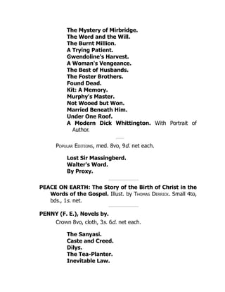 The Mystery of Mirbridge.
The Word and the Will.
The Burnt Million.
A Trying Patient.
Gwendoline's Harvest.
A Woman's Vengeance.
The Best of Husbands.
The Foster Brothers.
Found Dead.
Kit: A Memory.
Murphy's Master.
Not Wooed but Won.
Married Beneath Him.
Under One Roof.
A Modern Dick Whittington. With Portrait of
Author.
Popular Editions, med. 8vo, 9d. net each.
Lost Sir Massingberd.
Walter's Word.
By Proxy.
PEACE ON EARTH: The Story of the Birth of Christ in the
Words of the Gospel. Illust. by Thomas Derrick. Small 4to,
bds., 1s. net.
PENNY (F. E.), Novels by.
Crown 8vo, cloth, 3s. 6d. net each.
The Sanyasi.
Caste and Creed.
Dilys.
The Tea-Planter.
Inevitable Law.
 