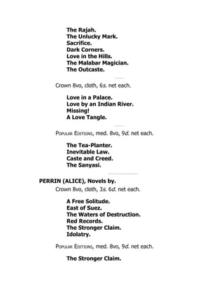 The Rajah.
The Unlucky Mark.
Sacrifice.
Dark Corners.
Love in the Hills.
The Malabar Magician.
The Outcaste.
Crown 8vo, cloth, 6s. net each.
Love in a Palace.
Love by an Indian River.
Missing!
A Love Tangle.
Popular Editions, med. 8vo, 9d. net each.
The Tea-Planter.
Inevitable Law.
Caste and Creed.
The Sanyasi.
PERRIN (ALICE), Novels by.
Crown 8vo, cloth, 3s. 6d. net each.
A Free Solitude.
East of Suez.
The Waters of Destruction.
Red Records.
The Stronger Claim.
Idolatry.
Popular Editions, med. 8vo, 9d. net each.
The Stronger Claim.
 