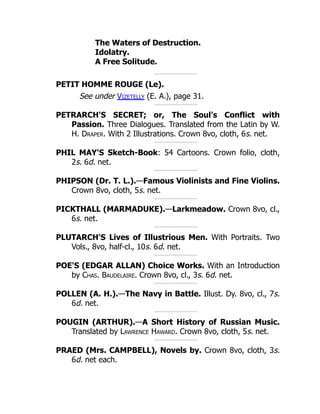 The Waters of Destruction.
Idolatry.
A Free Solitude.
PETIT HOMME ROUGE (Le).
See under Vizetelly (E. A.), page 31.
PETRARCH'S SECRET; or, The Soul's Conflict with
Passion. Three Dialogues. Translated from the Latin by W.
H. Draper. With 2 Illustrations. Crown 8vo, cloth, 6s. net.
PHIL MAY'S Sketch-Book: 54 Cartoons. Crown folio, cloth,
2s. 6d. net.
PHIPSON (Dr. T. L.).—Famous Violinists and Fine Violins.
Crown 8vo, cloth, 5s. net.
PICKTHALL (MARMADUKE).—Larkmeadow. Crown 8vo, cl.,
6s. net.
PLUTARCH'S Lives of Illustrious Men. With Portraits. Two
Vols., 8vo, half-cl., 10s. 6d. net.
POE'S (EDGAR ALLAN) Choice Works. With an Introduction
by Chas. Baudelaire. Crown 8vo, cl., 3s. 6d. net.
POLLEN (A. H.).—The Navy in Battle. Illust. Dy. 8vo, cl., 7s.
6d. net.
POUGIN (ARTHUR).—A Short History of Russian Music.
Translated by Lawrence Haward. Crown 8vo, cloth, 5s. net.
PRAED (Mrs. CAMPBELL), Novels by. Crown 8vo, cloth, 3s.
6d. net each.
 