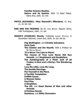 Familiar Science Studies.
Saturn and its System. With 13 Steel Plates.
Demy 8vo, cloth, 5s. net.
PRYCE (RICHARD).—Miss Maxwell's Affections. Cr. 8vo,
cl., 3s. 6d. net.
RAB AND HIS FRIENDS. By Dr. John Brown. Square 16mo,
with Frontispiece, cloth, 1s. net.
READE'S (CHARLES) Novels. Collected Library Edition, in
Seventeen Volumes, crown 8vo, cloth, 3s. 6d. net ea.
Peg Woffington; and Christie Johnstone.
Hard Cash.
The Cloister and the Hearth. With a Preface by
Sir Walter Besant.
'It is Never Too Late to Mend.'
The Course of True Love Never Did Run
Smooth; and Singleheart and Doubleface.
The Autobiography of a Thief: Jack of all
Trades; A Hero and a Martyr; The Wandering
Heir.
Love Me Little, Love Me Long.
The Double Marriage.
Put Yourself in His Place.
A Terrible Temptation.
Griffith Gaunt.
A Woman-Hater.
Foul Play.
A Simpleton.
The Jilt: and Good Stories of Man and other
Animals.
A Perilous Secret.
Readiana; and Bible Characters.
 