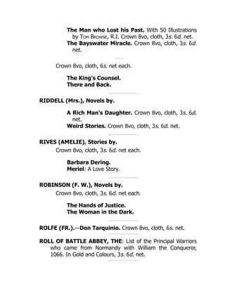 The Man who Lost his Past. With 50 Illustrations
by Tom Browne, R.I. Crown 8vo, cloth, 3s. 6d. net.
The Bayswater Miracle. Crown 8vo, cloth, 3s. 6d.
net.
Crown 8vo, cloth, 6s. net each.
The King's Counsel.
There and Back.
RIDDELL (Mrs.), Novels by.
A Rich Man's Daughter. Crown 8vo, cloth, 3s. 6d.
net.
Weird Stories. Crown 8vo, cloth, 3s. 6d. net.
RIVES (AMELIE), Stories by.
Crown 8vo, cloth, 3s. 6d. net each.
Barbara Dering.
Meriel: A Love Story.
ROBINSON (F. W.), Novels by.
Crown 8vo, cloth, 3s. 6d. net each.
The Hands of Justice.
The Woman in the Dark.
ROLFE (FR.).—Don Tarquinio. Crown 8vo, cloth, 6s. net.
ROLL OF BATTLE ABBEY, THE: List of the Principal Warriors
who came from Normandy with William the Conqueror,
1066. In Gold and Colours, 3s. 6d. net.
 