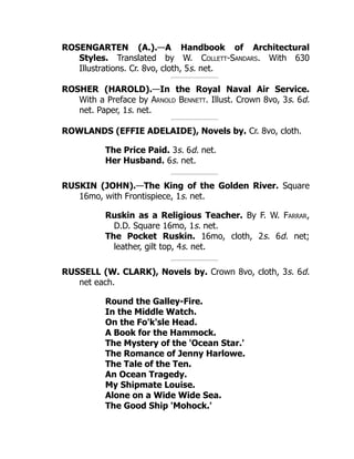 ROSENGARTEN (A.).—A Handbook of Architectural
Styles. Translated by W. Collett-Sandars. With 630
Illustrations. Cr. 8vo, cloth, 5s. net.
ROSHER (HAROLD).—In the Royal Naval Air Service.
With a Preface by Arnold Bennett. Illust. Crown 8vo, 3s. 6d.
net. Paper, 1s. net.
ROWLANDS (EFFIE ADELAIDE), Novels by. Cr. 8vo, cloth.
The Price Paid. 3s. 6d. net.
Her Husband. 6s. net.
RUSKIN (JOHN).—The King of the Golden River. Square
16mo, with Frontispiece, 1s. net.
Ruskin as a Religious Teacher. By F. W. Farrar,
D.D. Square 16mo, 1s. net.
The Pocket Ruskin. 16mo, cloth, 2s. 6d. net;
leather, gilt top, 4s. net.
RUSSELL (W. CLARK), Novels by. Crown 8vo, cloth, 3s. 6d.
net each.
Round the Galley-Fire.
In the Middle Watch.
On the Fo'k'sle Head.
A Book for the Hammock.
The Mystery of the 'Ocean Star.'
The Romance of Jenny Harlowe.
The Tale of the Ten.
An Ocean Tragedy.
My Shipmate Louise.
Alone on a Wide Wide Sea.
The Good Ship 'Mohock.'
 