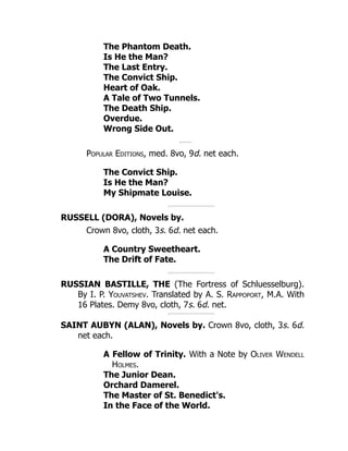 The Phantom Death.
Is He the Man?
The Last Entry.
The Convict Ship.
Heart of Oak.
A Tale of Two Tunnels.
The Death Ship.
Overdue.
Wrong Side Out.
Popular Editions, med. 8vo, 9d. net each.
The Convict Ship.
Is He the Man?
My Shipmate Louise.
RUSSELL (DORA), Novels by.
Crown 8vo, cloth, 3s. 6d. net each.
A Country Sweetheart.
The Drift of Fate.
RUSSIAN BASTILLE, THE (The Fortress of Schluesselburg).
By I. P. Youvatshev. Translated by A. S. Rappoport, M.A. With
16 Plates. Demy 8vo, cloth, 7s. 6d. net.
SAINT AUBYN (ALAN), Novels by. Crown 8vo, cloth, 3s. 6d.
net each.
A Fellow of Trinity. With a Note by Oliver Wendell
Holmes.
The Junior Dean.
Orchard Damerel.
The Master of St. Benedict's.
In the Face of the World.
 