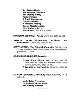 To His Own Master.
The Tremlett Diamonds.
The Wooing of May.
Fortune's Gate.
A Tragic Honeymoon.
Gallantry Bower.
A Proctor's Wooing.
Bonnie Maggie Lauder.
Mrs. Dunbar's Secret.
Mary Unwin. With 8 Illustrations.
SANDEMAN (GEORGE).—Agnes. Crown 8vo, cloth, 6s. net.
SAROLEA (CHARLES).—German Problems and
Personalities. Crown 8vo, cloth, 5s. net.
SCOTT (CYRIL).—The Celestial Aftermath. Pott 4to, cloth,
5s. net. Also Large Paper Edition limited to 50 Signed Copies,
parchment, 21s. net.
SÉLINCOURT (HUGH DE), Books by.
Oxford from Within. With a Note and 20
Illustrations in Colour and Monochrome by Yoshio
Markino. Demy 8vo, cloth, 5s. net.
A Daughter of the Morning. Crown 8vo, cloth, 6s.
net.
SERGEANT (ADELINE), Novels by. Crown 8vo, cloth, 3s. 6d.
net each.
Under False Pretences.
Dr. Endicott's Experiment.
The Missing Elizabeth.
 
