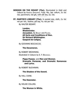 SERMON ON THE MOUNT (The). Illuminated in Gold and
Colours by Alberto Sangorski. Fcap. 4to, Jap. vellum, 3s. 6d.
net; parchment, full gilt, with silk ties, 6s. net.
ST. MARTIN'S LIBRARY (The). In pocket size, cloth, 2s. 6d.
net per Vol.; leather, gilt top, 4s. net per Vol.
By WALTER BESANT.
London.
Westminster.
Jerusalem. By Besant and Palmer.
All Sorts and Conditions of Men.
Sir Richard Whittington.
Gaspard de Coligny.
By GIOVANNI BOCCACCIO.
The Decameron.
By ROBERT BROWNING.
Illustrated in Colours by E. F. Brickdale.
Pippa Passes; and Men and Women.
Dramatis Personæ; and Dramatic Romances
and Lyrics.
By ROBERT BUCHANAN.
The Shadow of the Sword.
By HALL CAINE.
The Deemster.
By WILKIE COLLINS.
The Woman in White.
 