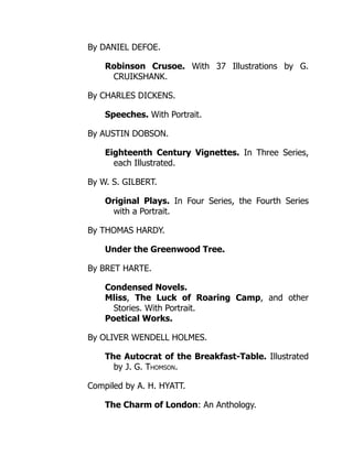 By DANIEL DEFOE.
Robinson Crusoe. With 37 Illustrations by G.
CRUIKSHANK.
By CHARLES DICKENS.
Speeches. With Portrait.
By AUSTIN DOBSON.
Eighteenth Century Vignettes. In Three Series,
each Illustrated.
By W. S. GILBERT.
Original Plays. In Four Series, the Fourth Series
with a Portrait.
By THOMAS HARDY.
Under the Greenwood Tree.
By BRET HARTE.
Condensed Novels.
Mliss, The Luck of Roaring Camp, and other
Stories. With Portrait.
Poetical Works.
By OLIVER WENDELL HOLMES.
The Autocrat of the Breakfast-Table. Illustrated
by J. G. Thomson.
Compiled by A. H. HYATT.
The Charm of London: An Anthology.
 
