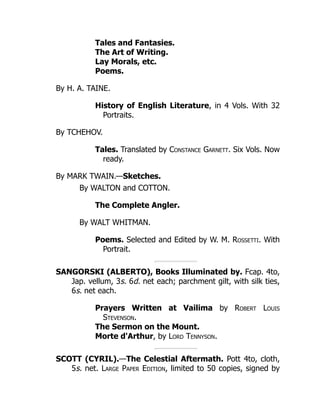 Tales and Fantasies.
The Art of Writing.
Lay Morals, etc.
Poems.
By H. A. TAINE.
History of English Literature, in 4 Vols. With 32
Portraits.
By TCHEHOV.
Tales. Translated by Constance Garnett. Six Vols. Now
ready.
By MARK TWAIN.—Sketches.
By WALTON and COTTON.
The Complete Angler.
By WALT WHITMAN.
Poems. Selected and Edited by W. M. Rossetti. With
Portrait.
SANGORSKI (ALBERTO), Books Illuminated by. Fcap. 4to,
Jap. vellum, 3s. 6d. net each; parchment gilt, with silk ties,
6s. net each.
Prayers Written at Vailima by Robert Louis
Stevenson.
The Sermon on the Mount.
Morte d'Arthur, by Lord Tennyson.
SCOTT (CYRIL).—The Celestial Aftermath. Pott 4to, cloth,
5s. net. Large Paper Edition, limited to 50 copies, signed by
 