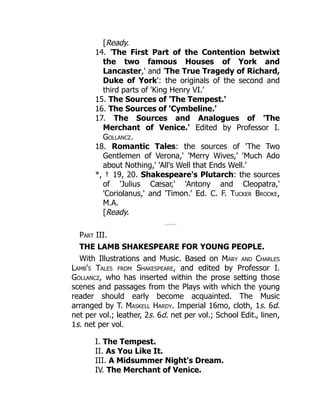 [Ready.
14. 'The First Part of the Contention betwixt
the two famous Houses of York and
Lancaster,' and 'The True Tragedy of Richard,
Duke of York': the originals of the second and
third parts of 'King Henry VI.'
15. The Sources of 'The Tempest.'
16. The Sources of 'Cymbeline.'
17. The Sources and Analogues of 'The
Merchant of Venice.' Edited by Professor I.
Gollancz.
18. Romantic Tales: the sources of 'The Two
Gentlemen of Verona,' 'Merry Wives,' 'Much Ado
about Nothing,' 'All's Well that Ends Well.'
*, † 19, 20. Shakespeare's Plutarch: the sources
of 'Julius Cæsar,' 'Antony and Cleopatra,'
'Coriolanus,' and 'Timon.' Ed. C. F. Tucker Brooke,
M.A.
[Ready.
Part III.
THE LAMB SHAKESPEARE FOR YOUNG PEOPLE.
With Illustrations and Music. Based on Mary and Charles
Lamb's Tales from Shakespeare, and edited by Professor I.
Gollancz, who has inserted within the prose setting those
scenes and passages from the Plays with which the young
reader should early become acquainted. The Music
arranged by T. Maskell Hardy. Imperial 16mo, cloth, 1s. 6d.
net per vol.; leather, 2s. 6d. net per vol.; School Edit., linen,
1s. net per vol.
I. The Tempest.
II. As You Like It.
III. A Midsummer Night's Dream.
IV. The Merchant of Venice.
 