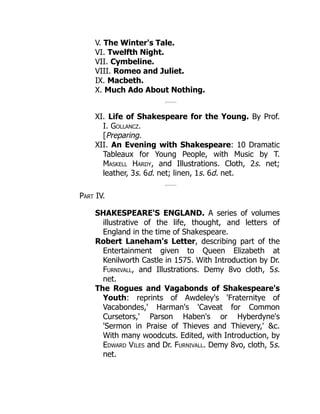 V. The Winter's Tale.
VI. Twelfth Night.
VII. Cymbeline.
VIII. Romeo and Juliet.
IX. Macbeth.
X. Much Ado About Nothing.
XI. Life of Shakespeare for the Young. By Prof.
I. Gollancz.
[Preparing.
XII. An Evening with Shakespeare: 10 Dramatic
Tableaux for Young People, with Music by T.
Maskell Hardy, and Illustrations. Cloth, 2s. net;
leather, 3s. 6d. net; linen, 1s. 6d. net.
Part IV.
SHAKESPEARE'S ENGLAND. A series of volumes
illustrative of the life, thought, and letters of
England in the time of Shakespeare.
Robert Laneham's Letter, describing part of the
Entertainment given to Queen Elizabeth at
Kenilworth Castle in 1575. With Introduction by Dr.
Furnivall, and Illustrations. Demy 8vo cloth, 5s.
net.
The Rogues and Vagabonds of Shakespeare's
Youth: reprints of Awdeley's 'Fraternitye of
Vacabondes,' Harman's 'Caveat for Common
Cursetors,' Parson Haben's or Hyberdyne's
'Sermon in Praise of Thieves and Thievery,' &c.
With many woodcuts. Edited, with Introduction, by
Edward Viles and Dr. Furnivall. Demy 8vo, cloth, 5s.
net.
 