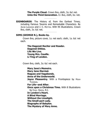 The Purple Cloud. Crown 8vo, cloth, 3s. 6d. net.
Unto the Third Generation. Cr. 8vo, cloth, 6s. net.
SIGNBOARDS: The History of, from the Earliest Times;
including Famous Taverns and Remarkable Characters. By
Jacob Larwood and J. C. Hotten. With 95 Illustrations. Crown
8vo, cloth, 3s. 6d. net.
SIMS (GEORGE R.), Books by.
Crown 8vo, picture cover, 1s. net each; cloth, 1s. 6d. net
each.
The Dagonet Reciter and Reader.
Dagonet Ditties.
Life We Live.
Young Mrs. Caudle.
Li Ting of London.
Crown 8vo, cloth, 3s. 6d. net each.
Mary Jane's Memoirs.
Mary Jane Married.
Rogues and Vagabonds.
Anna of the Underworld.
Joyce Pleasantry. With a Frontispiece by Hugh
Thomson.
For Life—and After.
Once upon a Christmas Time. With 8 Illustrations
by Chas. Green, R.I.
In London's Heart.
A Blind Marriage.
Without the Limelight.
The Small-part Lady.
Biographs of Babylon.
The Mystery of Mary Anne.
 