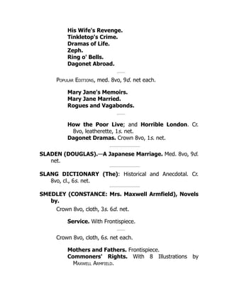 His Wife's Revenge.
Tinkletop's Crime.
Dramas of Life.
Zeph.
Ring o' Bells.
Dagonet Abroad.
Popular Editions, med. 8vo, 9d. net each.
Mary Jane's Memoirs.
Mary Jane Married.
Rogues and Vagabonds.
How the Poor Live; and Horrible London. Cr.
8vo, leatherette, 1s. net.
Dagonet Dramas. Crown 8vo, 1s. net.
SLADEN (DOUGLAS).—A Japanese Marriage. Med. 8vo, 9d.
net.
SLANG DICTIONARY (The): Historical and Anecdotal. Cr.
8vo, cl., 6s. net.
SMEDLEY (CONSTANCE: Mrs. Maxwell Armfield), Novels
by.
Crown 8vo, cloth, 3s. 6d. net.
Service. With Frontispiece.
Crown 8vo, cloth, 6s. net each.
Mothers and Fathers. Frontispiece.
Commoners' Rights. With 8 Illustrations by
Maxwell Armfield.
 