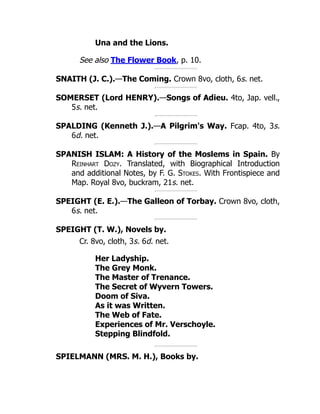 Una and the Lions.
See also The Flower Book, p. 10.
SNAITH (J. C.).—The Coming. Crown 8vo, cloth, 6s. net.
SOMERSET (Lord HENRY).—Songs of Adieu. 4to, Jap. vell.,
5s. net.
SPALDING (Kenneth J.).—A Pilgrim's Way. Fcap. 4to, 3s.
6d. net.
SPANISH ISLAM: A History of the Moslems in Spain. By
Reinhart Dozy. Translated, with Biographical Introduction
and additional Notes, by F. G. Stokes. With Frontispiece and
Map. Royal 8vo, buckram, 21s. net.
SPEIGHT (E. E.).—The Galleon of Torbay. Crown 8vo, cloth,
6s. net.
SPEIGHT (T. W.), Novels by.
Cr. 8vo, cloth, 3s. 6d. net.
Her Ladyship.
The Grey Monk.
The Master of Trenance.
The Secret of Wyvern Towers.
Doom of Siva.
As it was Written.
The Web of Fate.
Experiences of Mr. Verschoyle.
Stepping Blindfold.
SPIELMANN (MRS. M. H.), Books by.
 