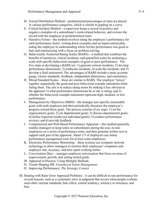 Performance Management and Appraisal 9- 4
Copyright © 2017 Pearson Education, Inc.
D. Forced Distribution Method – predetermined percentages of rates are placed
in various performance categories, which is similar to grading on a curve.
E. Critical Incident Method – a supervisor keeps a record of positive and
negative examples of a subordinate’s work-related behavior, and reviews the
record with the employee at predetermined times.
F. Narrative Forms – the method involves rating the employee’s performance for
each performance factor, writing down examples and an improvement plan,
aiding the employee in understanding where his/her performance was good or
bad, and summarizing with a focus on problem solving.
G. Behaviorally Anchored Rating Scales (BARS) – a method that combines the
benefits of narratives, critical incidents, and quantified scales by anchoring a
scale with specific behavioral examples of good or poor performance. The
five steps in developing a BARS are: 1) generate critical incidents; 2) develop
performance dimensions; 3) reallocate incidents; 4) scale the incidents; and 5)
develop a final instrument. The advantages of BARS include a more accurate
gauge, clearer standards, feedback, independent dimensions, and consistency.
H. Mixed Standard Scales – these are similar to BARS. The employer “mixes”
together sequentially the good and poor behavioral example statements when
listing them. The aim is to reduce rating errors by making it less obvious to
the appraiser 1) what performance dimensions he or she is rating; and 2)
whether the behavioral example statements represent high, medium, or low
performance.
I. Management by Objectives (MBO) – the manager sets specific measurable
goals with each employee and then periodically discusses the employee’s
progress toward these goals. The process consists of six steps: 1) set the
organization's goals; 2) set departmental goals; 3) discuss departmental goals;
4) define expected results (set individual goals); 5) conduct performance
reviews; and 6) provide feedback.
J. Computerized and Web-Based Performance Appraisal – this method generally
enables managers to keep notes on subordinates during the year, to rate
employees on a series of performance traits, and then generate written text to
support each part of the appraisal. About 1/3 of employers use online
performance management tools for at least some employees.
K. Electronic Performance Monitoring – these systems use computer network
technology to allow managers to monitor their employees’ computers and
employee rate, accuracy, and time spent working online.
L. Conversation Days – manager-employee conversation that focus on areas of
improvement, growth, and setting stretch goals.
M. Appraisal in Practice: Using Multiple Methods
N. Trends Shaping HR: Customized Talent Management
O. Improving Performance: The Strategic Context
III. Dealing with Rater Error Appraisal Problems – it can be difficult to rate performance for
several reasons, such as a systematic error in judgment that occurs when people evaluate
each other: unclear standards, halo effect, central tendency, leniency or strictness, and
bias.
 