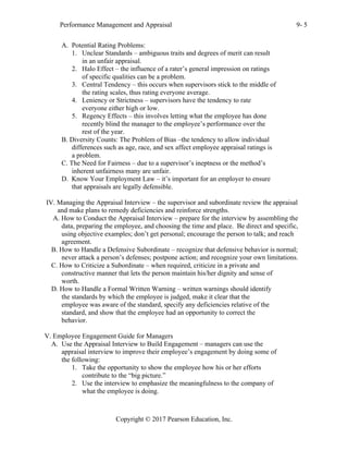 Performance Management and Appraisal 9- 5
Copyright © 2017 Pearson Education, Inc.
A. Potential Rating Problems:
1. Unclear Standards – ambiguous traits and degrees of merit can result
in an unfair appraisal.
2. Halo Effect – the influence of a rater’s general impression on ratings
of specific qualities can be a problem.
3. Central Tendency – this occurs when supervisors stick to the middle of
the rating scales, thus rating everyone average.
4. Leniency or Strictness – supervisors have the tendency to rate
everyone either high or low.
5. Regency Effects – this involves letting what the employee has done
recently blind the manager to the employee’s performance over the
rest of the year.
B. Diversity Counts: The Problem of Bias –the tendency to allow individual
differences such as age, race, and sex affect employee appraisal ratings is
a problem.
C. The Need for Fairness – due to a supervisor’s ineptness or the method’s
inherent unfairness many are unfair.
D. Know Your Employment Law – it’s important for an employer to ensure
that appraisals are legally defensible.
IV. Managing the Appraisal Interview – the supervisor and subordinate review the appraisal
and make plans to remedy deficiencies and reinforce strengths.
A. How to Conduct the Appraisal Interview – prepare for the interview by assembling the
data, preparing the employee, and choosing the time and place. Be direct and specific,
using objective examples; don’t get personal; encourage the person to talk; and reach
agreement.
B. How to Handle a Defensive Subordinate – recognize that defensive behavior is normal;
never attack a person’s defenses; postpone action; and recognize your own limitations.
C. How to Criticize a Subordinate – when required, criticize in a private and
constructive manner that lets the person maintain his/her dignity and sense of
worth.
D. How to Handle a Formal Written Warning – written warnings should identify
the standards by which the employee is judged, make it clear that the
employee was aware of the standard, specify any deficiencies relative of the
standard, and show that the employee had an opportunity to correct the
behavior.
V. Employee Engagement Guide for Managers
A. Use the Appraisal Interview to Build Engagement – managers can use the
appraisal interview to improve their employee’s engagement by doing some of
the following:
1. Take the opportunity to show the employee how his or her efforts
contribute to the “big picture.”
2. Use the interview to emphasize the meaningfulness to the company of
what the employee is doing.
 
