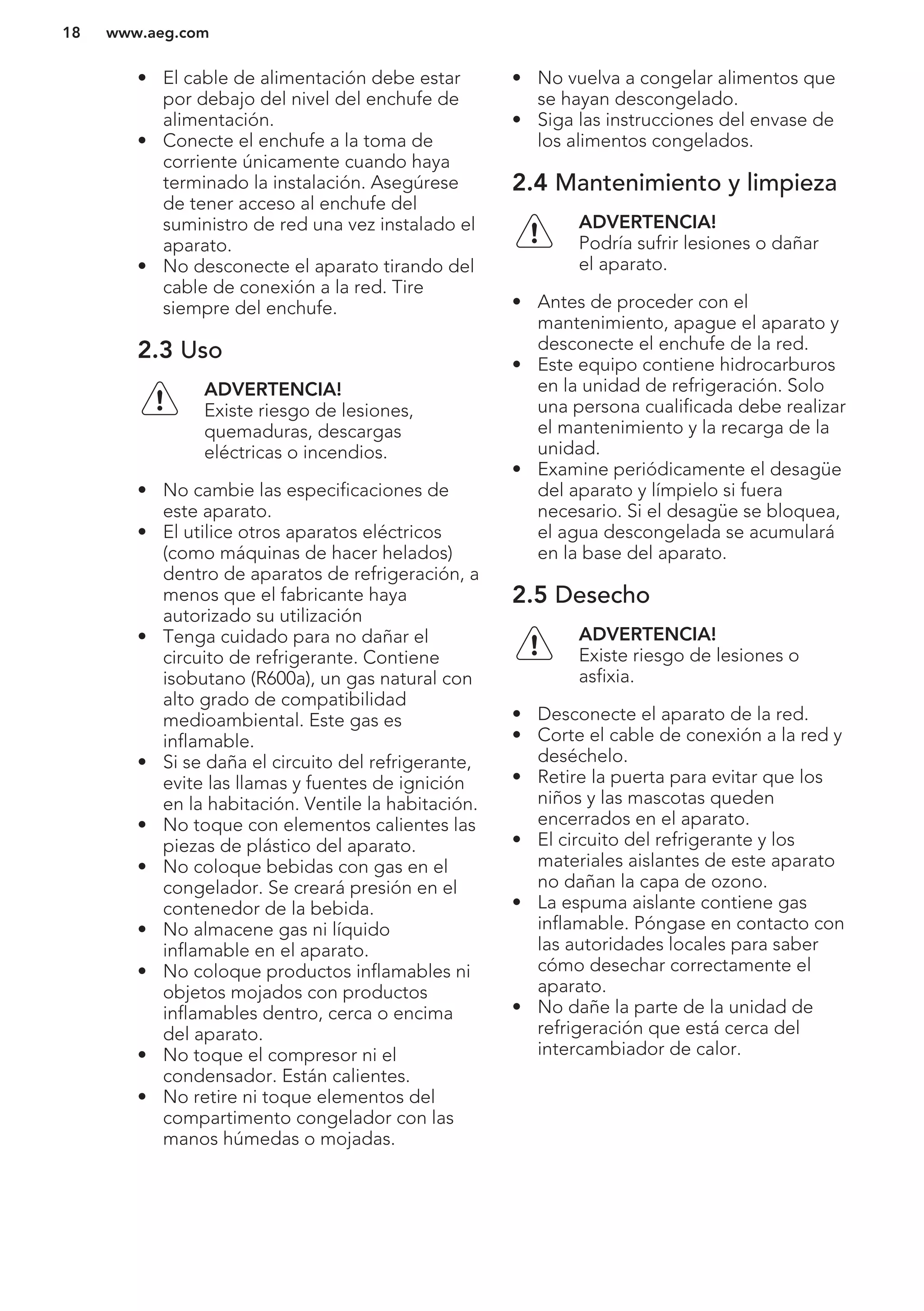 • El cable de alimentación debe estar
por debajo del nivel del enchufe de
alimentación.
• Conecte el enchufe a la toma de
corriente únicamente cuando haya
terminado la instalación. Asegúrese
de tener acceso al enchufe del
suministro de red una vez instalado el
aparato.
• No desconecte el aparato tirando del
cable de conexión a la red. Tire
siempre del enchufe.
2.3 Uso
ADVERTENCIA!
Existe riesgo de lesiones,
quemaduras, descargas
eléctricas o incendios.
• No cambie las especificaciones de
este aparato.
• El utilice otros aparatos eléctricos
(como máquinas de hacer helados)
dentro de aparatos de refrigeración, a
menos que el fabricante haya
autorizado su utilización
• Tenga cuidado para no dañar el
circuito de refrigerante. Contiene
isobutano (R600a), un gas natural con
alto grado de compatibilidad
medioambiental. Este gas es
inflamable.
• Si se daña el circuito del refrigerante,
evite las llamas y fuentes de ignición
en la habitación. Ventile la habitación.
• No toque con elementos calientes las
piezas de plástico del aparato.
• No coloque bebidas con gas en el
congelador. Se creará presión en el
contenedor de la bebida.
• No almacene gas ni líquido
inflamable en el aparato.
• No coloque productos inflamables ni
objetos mojados con productos
inflamables dentro, cerca o encima
del aparato.
• No toque el compresor ni el
condensador. Están calientes.
• No retire ni toque elementos del
compartimento congelador con las
manos húmedas o mojadas.
• No vuelva a congelar alimentos que
se hayan descongelado.
• Siga las instrucciones del envase de
los alimentos congelados.
2.4 Mantenimiento y limpieza
ADVERTENCIA!
Podría sufrir lesiones o dañar
el aparato.
• Antes de proceder con el
mantenimiento, apague el aparato y
desconecte el enchufe de la red.
• Este equipo contiene hidrocarburos
en la unidad de refrigeración. Solo
una persona cualificada debe realizar
el mantenimiento y la recarga de la
unidad.
• Examine periódicamente el desagüe
del aparato y límpielo si fuera
necesario. Si el desagüe se bloquea,
el agua descongelada se acumulará
en la base del aparato.
2.5 Desecho
ADVERTENCIA!
Existe riesgo de lesiones o
asfixia.
• Desconecte el aparato de la red.
• Corte el cable de conexión a la red y
deséchelo.
• Retire la puerta para evitar que los
niños y las mascotas queden
encerrados en el aparato.
• El circuito del refrigerante y los
materiales aislantes de este aparato
no dañan la capa de ozono.
• La espuma aislante contiene gas
inflamable. Póngase en contacto con
las autoridades locales para saber
cómo desechar correctamente el
aparato.
• No dañe la parte de la unidad de
refrigeración que está cerca del
intercambiador de calor.
www.aeg.com18
 