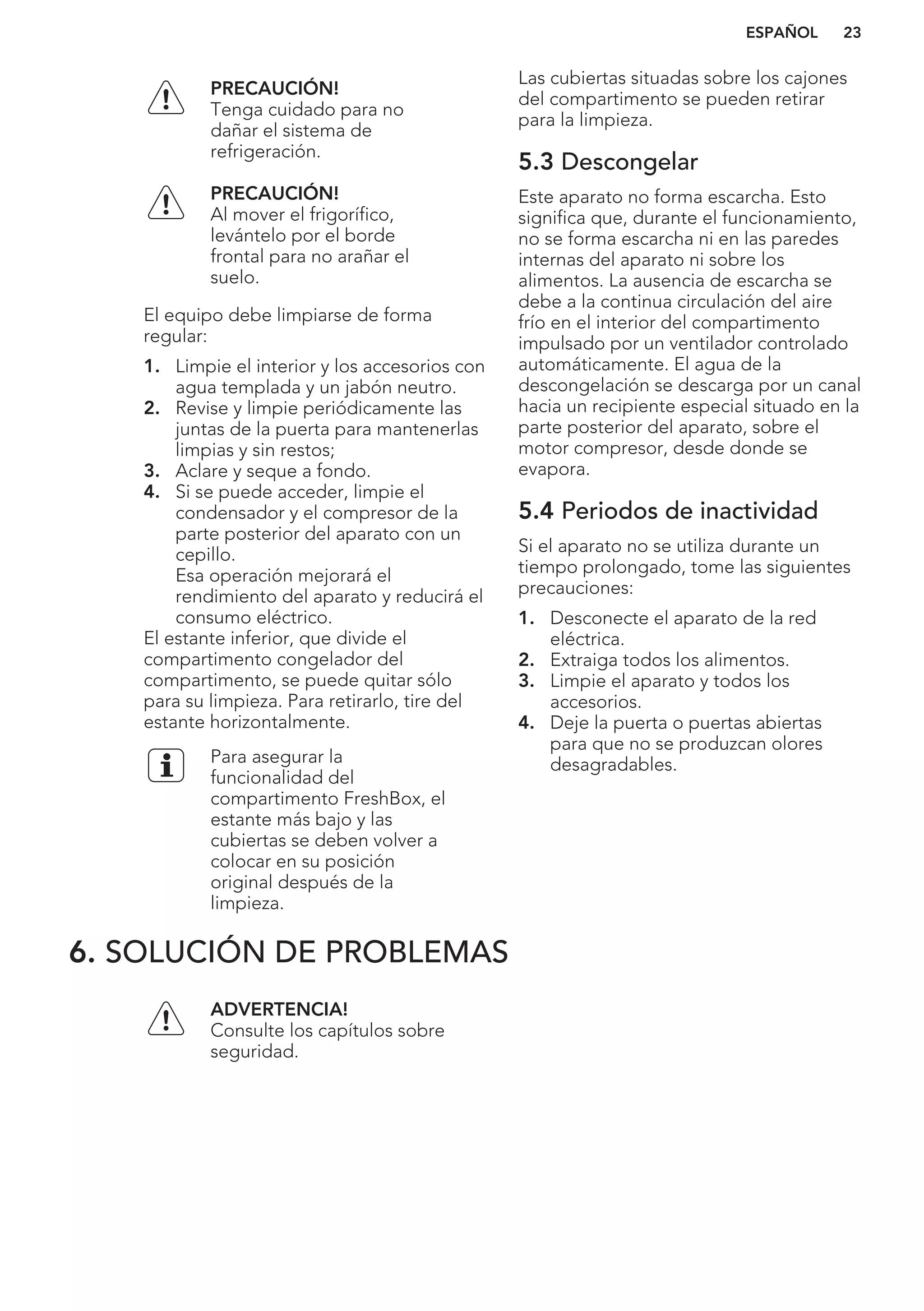 PRECAUCIÓN!
Tenga cuidado para no
dañar el sistema de
refrigeración.
PRECAUCIÓN!
Al mover el frigorífico,
levántelo por el borde
frontal para no arañar el
suelo.
El equipo debe limpiarse de forma
regular:
1. Limpie el interior y los accesorios con
agua templada y un jabón neutro.
2. Revise y limpie periódicamente las
juntas de la puerta para mantenerlas
limpias y sin restos;
3. Aclare y seque a fondo.
4. Si se puede acceder, limpie el
condensador y el compresor de la
parte posterior del aparato con un
cepillo.
Esa operación mejorará el
rendimiento del aparato y reducirá el
consumo eléctrico.
El estante inferior, que divide el
compartimento congelador del
compartimento, se puede quitar sólo
para su limpieza. Para retirarlo, tire del
estante horizontalmente.
Para asegurar la
funcionalidad del
compartimento FreshBox, el
estante más bajo y las
cubiertas se deben volver a
colocar en su posición
original después de la
limpieza.
Las cubiertas situadas sobre los cajones
del compartimento se pueden retirar
para la limpieza.
5.3 Descongelar
Este aparato no forma escarcha. Esto
significa que, durante el funcionamiento,
no se forma escarcha ni en las paredes
internas del aparato ni sobre los
alimentos. La ausencia de escarcha se
debe a la continua circulación del aire
frío en el interior del compartimento
impulsado por un ventilador controlado
automáticamente. El agua de la
descongelación se descarga por un canal
hacia un recipiente especial situado en la
parte posterior del aparato, sobre el
motor compresor, desde donde se
evapora.
5.4 Periodos de inactividad
Si el aparato no se utiliza durante un
tiempo prolongado, tome las siguientes
precauciones:
1. Desconecte el aparato de la red
eléctrica.
2. Extraiga todos los alimentos.
3. Limpie el aparato y todos los
accesorios.
4. Deje la puerta o puertas abiertas
para que no se produzcan olores
desagradables.
6. SOLUCIÓN DE PROBLEMAS
ADVERTENCIA!
Consulte los capítulos sobre
seguridad.
ESPAÑOL 23
 