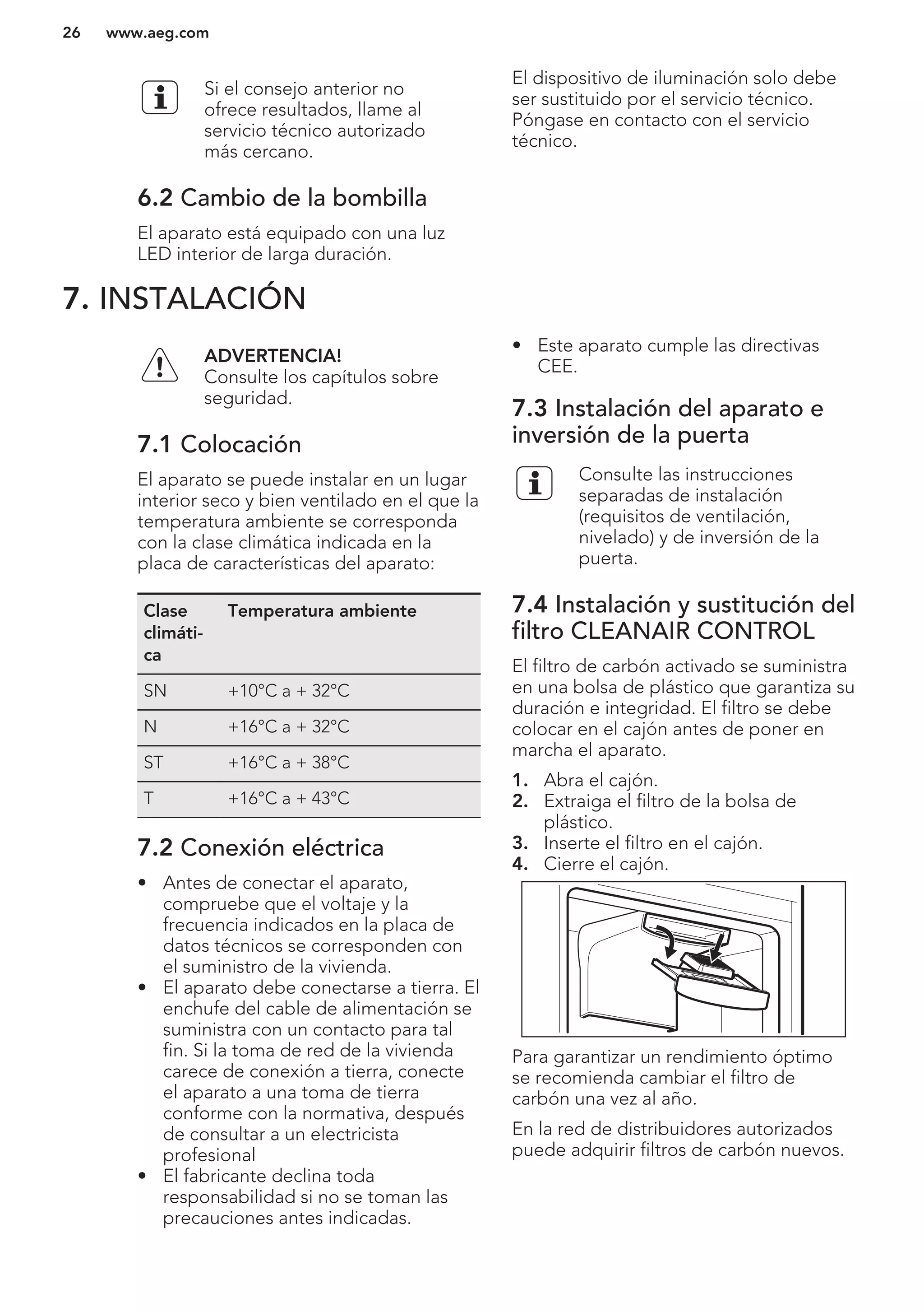 Si el consejo anterior no
ofrece resultados, llame al
servicio técnico autorizado
más cercano.
6.2 Cambio de la bombilla
El aparato está equipado con una luz
LED interior de larga duración.
El dispositivo de iluminación solo debe
ser sustituido por el servicio técnico.
Póngase en contacto con el servicio
técnico.
7. INSTALACIÓN
ADVERTENCIA!
Consulte los capítulos sobre
seguridad.
7.1 Colocación
El aparato se puede instalar en un lugar
interior seco y bien ventilado en el que la
temperatura ambiente se corresponda
con la clase climática indicada en la
placa de características del aparato:
Clase
climáti-
ca
Temperatura ambiente
SN +10°C a + 32°C
N +16°C a + 32°C
ST +16°C a + 38°C
T +16°C a + 43°C
7.2 Conexión eléctrica
• Antes de conectar el aparato,
compruebe que el voltaje y la
frecuencia indicados en la placa de
datos técnicos se corresponden con
el suministro de la vivienda.
• El aparato debe conectarse a tierra. El
enchufe del cable de alimentación se
suministra con un contacto para tal
fin. Si la toma de red de la vivienda
carece de conexión a tierra, conecte
el aparato a una toma de tierra
conforme con la normativa, después
de consultar a un electricista
profesional
• El fabricante declina toda
responsabilidad si no se toman las
precauciones antes indicadas.
• Este aparato cumple las directivas
CEE.
7.3 Instalación del aparato e
inversión de la puerta
Consulte las instrucciones
separadas de instalación
(requisitos de ventilación,
nivelado) y de inversión de la
puerta.
7.4 Instalación y sustitución del
filtro CLEANAIR CONTROL
El filtro de carbón activado se suministra
en una bolsa de plástico que garantiza su
duración e integridad. El filtro se debe
colocar en el cajón antes de poner en
marcha el aparato.
1. Abra el cajón.
2. Extraiga el filtro de la bolsa de
plástico.
3. Inserte el filtro en el cajón.
4. Cierre el cajón.
Para garantizar un rendimiento óptimo
se recomienda cambiar el filtro de
carbón una vez al año.
En la red de distribuidores autorizados
puede adquirir filtros de carbón nuevos.
www.aeg.com26
 