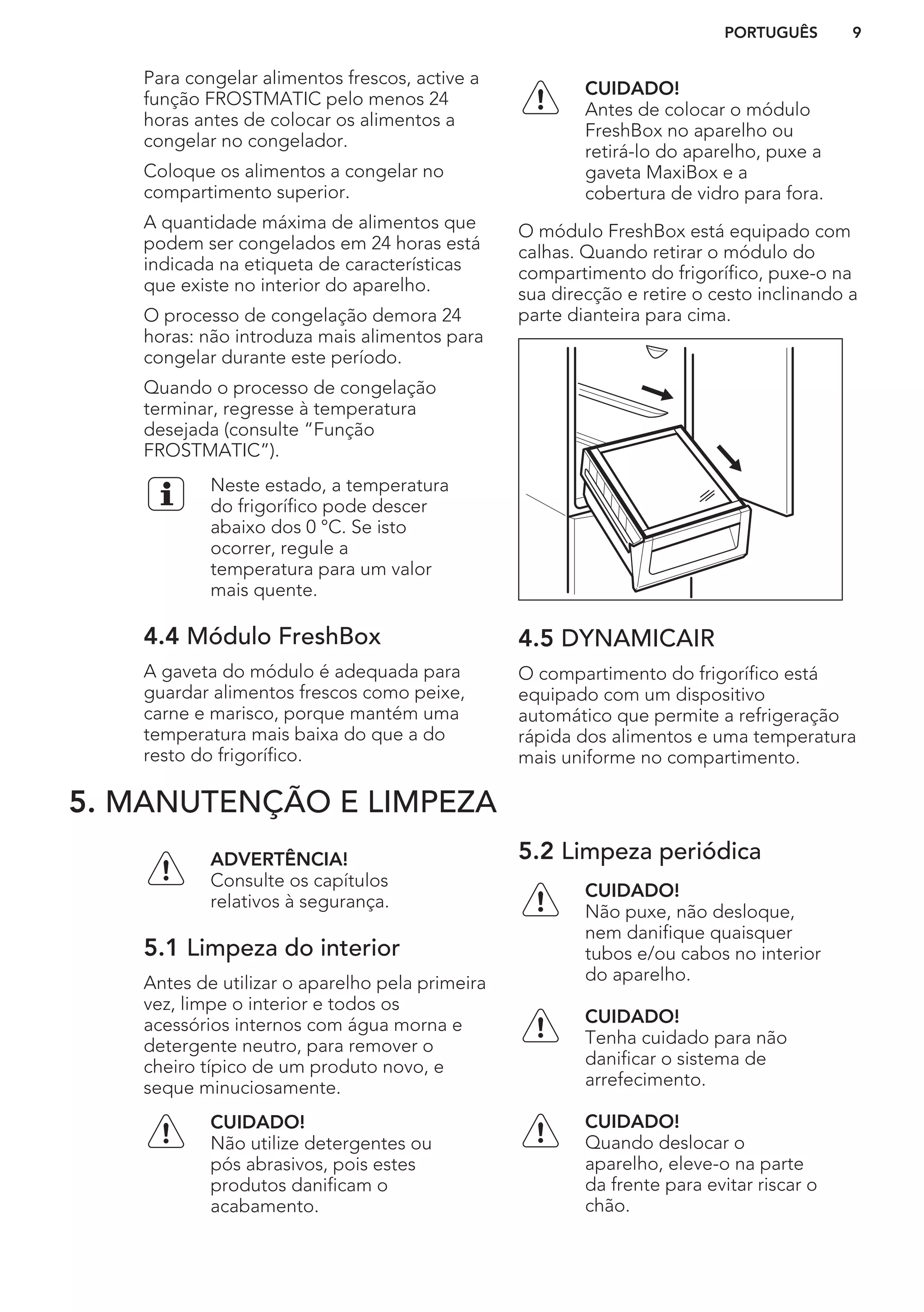 Para congelar alimentos frescos, active a
função FROSTMATIC pelo menos 24
horas antes de colocar os alimentos a
congelar no congelador.
Coloque os alimentos a congelar no
compartimento superior.
A quantidade máxima de alimentos que
podem ser congelados em 24 horas está
indicada na etiqueta de características
que existe no interior do aparelho.
O processo de congelação demora 24
horas: não introduza mais alimentos para
congelar durante este período.
Quando o processo de congelação
terminar, regresse à temperatura
desejada (consulte “Função
FROSTMATIC”).
Neste estado, a temperatura
do frigorífico pode descer
abaixo dos 0 °C. Se isto
ocorrer, regule a
temperatura para um valor
mais quente.
4.4 Módulo FreshBox
A gaveta do módulo é adequada para
guardar alimentos frescos como peixe,
carne e marisco, porque mantém uma
temperatura mais baixa do que a do
resto do frigorífico.
CUIDADO!
Antes de colocar o módulo
FreshBox no aparelho ou
retirá-lo do aparelho, puxe a
gaveta MaxiBox e a
cobertura de vidro para fora.
O módulo FreshBox está equipado com
calhas. Quando retirar o módulo do
compartimento do frigorífico, puxe-o na
sua direcção e retire o cesto inclinando a
parte dianteira para cima.
4.5 DYNAMICAIR
O compartimento do frigorífico está
equipado com um dispositivo
automático que permite a refrigeração
rápida dos alimentos e uma temperatura
mais uniforme no compartimento.
5. MANUTENÇÃO E LIMPEZA
ADVERTÊNCIA!
Consulte os capítulos
relativos à segurança.
5.1 Limpeza do interior
Antes de utilizar o aparelho pela primeira
vez, limpe o interior e todos os
acessórios internos com água morna e
detergente neutro, para remover o
cheiro típico de um produto novo, e
seque minuciosamente.
CUIDADO!
Não utilize detergentes ou
pós abrasivos, pois estes
produtos danificam o
acabamento.
5.2 Limpeza periódica
CUIDADO!
Não puxe, não desloque,
nem danifique quaisquer
tubos e/ou cabos no interior
do aparelho.
CUIDADO!
Tenha cuidado para não
danificar o sistema de
arrefecimento.
CUIDADO!
Quando deslocar o
aparelho, eleve-o na parte
da frente para evitar riscar o
chão.
PORTUGUÊS 9
 