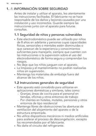 1. INFORMACIÓN SOBRE SEGURIDAD
Antes de instalar y utilizar el aparato, lea atentamente
las instrucciones facilitadas. El fabricante no se hace
responsable de los daños y lesiones causados por una
instalación y uso incorrectos. Guarde siempre las
instrucciones junto con el aparato para futuras
consultas.
1.1 Seguridad de niños y personas vulnerables
• Este electrodoméstico puede ser utilizado por niños
de 8 años en adelante y personas cuyas capacidades
físicas, sensoriales o mentales estén disminuidas o
que carezcan de la experiencia y conocimientos
suficientes para manejarlo, siempre que cuenten con
las instrucciones o la supervisión sobre el uso del
electrodoméstico de forma segura y comprendan los
riesgos.
• No deje que los niños jueguen con el aparato.
• La limpieza y el mantenimiento no podrán realizarlas
niños sin supervisión.
• Mantenga los materiales de embalaje fuera del
alcance de los niños.
1.2 Instrucciones generales de seguridad
• Este aparato está concebido para utilizarse en
aplicaciones domésticas y similares, tales como:
– Granjas; áreas de cocina para el personal en
tiendas, oficinas y otros entornos de trabajo
– Por clientes en hoteles, moteles, pensiones y otros
entornos de tipo residencial
• Mantenga libres de obstrucciones las aberturas de
ventilación del alojamiento del aparato o de la
estructura empotrada.
• No utilice dispositivos mecánicos ni medios artificiales
para acelerar el proceso de descongelación, excepto
los recomendados por el fabricante.
• No dañe el circuito del refrigerante.
www.aeg.com16
 