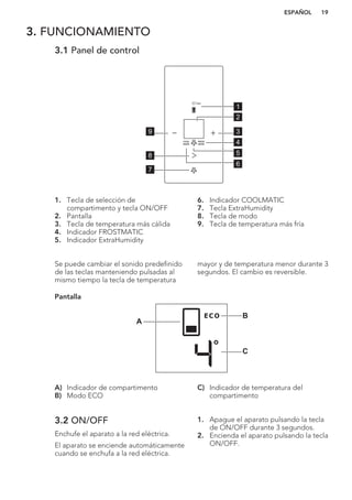 3. FUNCIONAMIENTO
3.1 Panel de control
1
2
39
4
7
5
6
8
1. Tecla de selección de
compartimento y tecla ON/OFF
2. Pantalla
3. Tecla de temperatura más cálida
4. Indicador FROSTMATIC
5. Indicador ExtraHumidity
6. Indicador COOLMATIC
7. Tecla ExtraHumidity
8. Tecla de modo
9. Tecla de temperatura más fría
Se puede cambiar el sonido predefinido
de las teclas manteniendo pulsadas al
mismo tiempo la tecla de temperatura
mayor y de temperatura menor durante 3
segundos. El cambio es reversible.
Pantalla
B
A
C
A) Indicador de compartimento
B) Modo ECO
C) Indicador de temperatura del
compartimento
3.2 ON/OFF
Enchufe el aparato a la red eléctrica.
El aparato se enciende automáticamente
cuando se enchufa a la red eléctrica.
1. Apague el aparato pulsando la tecla
de ON/OFF durante 3 segundos.
2. Encienda el aparato pulsando la tecla
ON/OFF.
ESPAÑOL 19
 