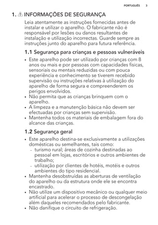 1. INFORMAÇÕES DE SEGURANÇA
Leia atentamente as instruções fornecidas antes de
instalar e utilizar o aparelho. O fabricante não é
responsável por lesões ou danos resultantes de
instalação e utilização incorrectas. Guarde sempre as
instruções junto do aparelho para futura referência.
1.1 Segurança para crianças e pessoas vulneráveis
• Este aparelho pode ser utilizado por crianças com 8
anos ou mais e por pessoas com capacidades físicas,
sensoriais ou mentais reduzidas ou com pouca
experiência e conhecimento se tiverem recebido
supervisão ou instruções relativas à utilização do
aparelho de forma segura e compreenderem os
perigos envolvidos.
• Não permita que as crianças brinquem com o
aparelho.
• A limpeza e a manutenção básica não devem ser
efectuadas por crianças sem supervisão.
• Mantenha todos os materiais de embalagem fora do
alcance das crianças.
1.2 Segurança geral
• Este aparelho destina-se exclusivamente a utilizações
domésticas ou semelhantes, tais como:
– turismo rural; áreas de cozinha destinadas ao
pessoal em lojas, escritórios e outros ambientes de
trabalho;
– utilização por clientes de hotéis, motéis e outros
ambientes do tipo residencial.
• Mantenha desobstruídas as aberturas de ventilação
do aparelho ou da estrutura onde ele se encontra
encastrado.
• Não utilize um dispositivo mecânico ou qualquer meio
artificial para acelerar o processo de descongelação
além daqueles recomendados pelo fabricante.
• Não danifique o circuito de refrigeração.
PORTUGUÊS 3
 