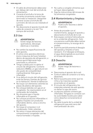 • El cable de alimentación debe estar
por debajo del nivel del enchufe de
alimentación.
• Conecte el enchufe a la toma de
corriente únicamente cuando haya
terminado la instalación. Asegúrese
de tener acceso al enchufe del
suministro de red una vez instalado el
aparato.
• No desconecte el aparato tirando del
cable de conexión a la red. Tire
siempre del enchufe.
2.3 Uso
ADVERTENCIA!
Existe riesgo de lesiones,
quemaduras, descargas
eléctricas o incendios.
• No cambie las especificaciones de
este aparato.
• El utilice otros aparatos eléctricos
(como máquinas de hacer helados)
dentro de aparatos de refrigeración, a
menos que el fabricante haya
autorizado su utilización
• Tenga cuidado para no dañar el
circuito de refrigerante. Contiene
isobutano (R600a), un gas natural con
alto grado de compatibilidad
medioambiental. Este gas es
inflamable.
• Si se daña el circuito del refrigerante,
evite las llamas y fuentes de ignición
en la habitación. Ventile la habitación.
• No toque con elementos calientes las
piezas de plástico del aparato.
• No coloque bebidas con gas en el
congelador. Se creará presión en el
contenedor de la bebida.
• No almacene gas ni líquido
inflamable en el aparato.
• No coloque productos inflamables ni
objetos mojados con productos
inflamables dentro, cerca o encima
del aparato.
• No toque el compresor ni el
condensador. Están calientes.
• No retire ni toque elementos del
compartimento congelador con las
manos húmedas o mojadas.
• No vuelva a congelar alimentos que
se hayan descongelado.
• Siga las instrucciones del envase de
los alimentos congelados.
2.4 Mantenimiento y limpieza
ADVERTENCIA!
Podría sufrir lesiones o dañar
el aparato.
• Antes de proceder con el
mantenimiento, apague el aparato y
desconecte el enchufe de la red.
• Este equipo contiene hidrocarburos
en la unidad de refrigeración. Solo
una persona cualificada debe realizar
el mantenimiento y la recarga de la
unidad.
• Examine periódicamente el desagüe
del aparato y límpielo si fuera
necesario. Si el desagüe se bloquea,
el agua descongelada se acumulará
en la base del aparato.
2.5 Desecho
ADVERTENCIA!
Existe riesgo de lesiones o
asfixia.
• Desconecte el aparato de la red.
• Corte el cable de conexión a la red y
deséchelo.
• Retire la puerta para evitar que los
niños y las mascotas queden
encerrados en el aparato.
• El circuito del refrigerante y los
materiales aislantes de este aparato
no dañan la capa de ozono.
• La espuma aislante contiene gas
inflamable. Póngase en contacto con
las autoridades locales para saber
cómo desechar correctamente el
aparato.
• No dañe la parte de la unidad de
refrigeración que está cerca del
intercambiador de calor.
www.aeg.com18
 