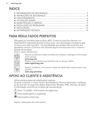 ÍNDICE
1. INFORMAÇÕES DE SEGURANÇA..........................................................................3
2. INSTRUÇÕES DE SEGURANÇA.............................................................................. 4
3. FUNCIONAMENTO..................................................................................................6
4. UTILIZAÇÃO DIÁRIA.................................................................................................8
5. MANUTENÇÃO E LIMPEZA.....................................................................................9
6. RESOLUÇÃO DE PROBLEMAS..............................................................................10
7. INSTALAÇÃO.......................................................................................................... 13
8. INFORMAÇÃO TÉCNICA.......................................................................................14
PARA RESULTADOS PERFEITOS
Obrigado por escolher este produto AEG. Criámo-lo para lhe oferecer um
desempenho impecável durante muitos anos, com tecnologias inovadoras que
tornam a sua vida mais fácil – funcionalidades que poderá não encontrar em
aparelhos comuns. Continue a ler durante alguns minutos para tirar o máximo
partido do produto.
Visite o nosso website para:
Resolver problemas e obter conselhos de utilização, catálogos e informações
sobre serviços:
www.aeg.com
Registar o seu produto para beneficiar de um serviço melhor:
www.registeraeg.com
Adquirir acessórios, consumíveis e peças de substituição originais para o seu
aparelho:
www.aeg.com/shop
APOIO AO CLIENTE E ASSISTÊNCIA
Utilize sempre peças de substituição originais.
Quando contactar o nosso Centro de Assistência Técnica Autorizado, certifique-
se de que tem os seguintes dados disponíveis: Modelo, PNC, Número de Série.
A informação encontra-se na placa de características.
Aviso / Cuidado - Informações de segurança
Informações gerais e sugestões
Informações ambientais
Sujeito a alterações sem aviso prévio.
www.aeg.com2
 