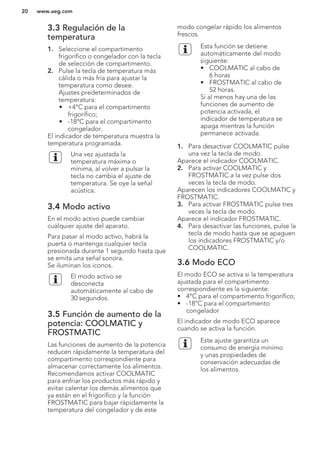 3.3 Regulación de la
temperatura
1. Seleccione el compartimento
frigorífico o congelador con la tecla
de selección de compartimento.
2. Pulse la tecla de temperatura más
cálida o más fría para ajustar la
temperatura como desee.
Ajustes predeterminados de
temperatura:
• +4°C para el compartimento
frigorífico;
• -18°C para el compartimento
congelador.
El indicador de temperatura muestra la
temperatura programada.
Una vez ajustada la
temperatura máxima o
mínima, al volver a pulsar la
tecla no cambia el ajuste de
temperatura. Se oye la señal
acústica.
3.4 Modo activo
En el modo activo puede cambiar
cualquier ajuste del aparato.
Para pasar al modo activo, habrá la
puerta o mantenga cualquier tecla
presionada durante 1 segundo hasta que
se emita una señal sonora.
Se iluminan los iconos.
El modo activo se
desconecta
automáticamente al cabo de
30 segundos.
3.5 Función de aumento de la
potencia: COOLMATIC y
FROSTMATIC
Las funciones de aumento de la potencia
reducen rápidamente la temperatura del
compartimento correspondiente para
almacenar correctamente los alimentos.
Recomendamos activar COOLMATIC
para enfriar los productos más rápido y
evitar calentar los demás alimentos que
ya están en el frigorífico y la función
FROSTMATIC para bajar rápidamente la
temperatura del congelador y de este
modo congelar rápido los alimentos
frescos.
Esta función se detiene
automáticamente del modo
siguiente:
• COOLMATIC al cabo de
6 horas
• FROSTMATIC al cabo de
52 horas.
Si al menos hay una de las
funciones de aumento de
potencia activada, el
indicador de temperatura se
apaga mientras la función
permanece activada.
1. Para desactivar COOLMATIC pulse
una vez la tecla de modo.
Aparece el indicador COOLMATIC.
2. Para activar COOLMATIC y
FROSTMATIC a la vez pulse dos
veces la tecla de modo.
Aparecen los indicadores COOLMATIC y
FROSTMATIC.
3. Para activar FROSTMATIC pulse tres
veces la tecla de modo.
Aparece el indicador FROSTMATIC.
4. Para desactivar las funciones, pulse la
tecla de modo hasta que se apaguen
los indicadores FROSTMATIC y/o
COOLMATIC.
3.6 Modo ECO
El modo ECO se activa si la temperatura
ajustada para el compartimento
correspondiente es la siguiente:
• 4°C para el compartimento frigorífico;
• -18°C para el compartimento
congelador
El indicador de modo ECO aparece
cuando se activa la función.
Este ajuste garantiza un
consumo de energía mínimo
y unas propiedades de
conservación adecuadas de
los alimentos.
www.aeg.com20
 