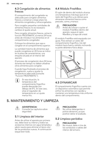 4.3 Congelación de alimentos
frescos
El compartimento del congelador es
adecuado para congelar alimentos
frescos y conservar a largo plazo los
alimentos congelados y ultracongelados.
Para congelar pequeñas cantidades de
alimentos frescos no es necesario
cambiar el ajuste actual.
Para congelar alimentos frescos, active la
función FROSTMATIC al menos 24 horas
antes de introducir los alimentos en el
compartimento congelador.
Coloque los alimentos que vaya a
congelar en el compartimento superior.
La cantidad máxima de alimentos que
puede congelarse en 24 horas se indica
en la placa de características, una
etiqueta situada en el interior del
aparato.
El proceso de congelación dura 24 horas:
durante ese tiempo no deben añadirse
otros alimentos para congelar.
Cuando haya finalizado el proceso de
congelación, vuelva a ajustar la
temperatura adecuada (consulte
"Función FROSTMATIC").
En esa situación, la
temperatura del
compartimento frigorífico
puede descender por
debajo de 0°C. En ese caso,
sitúe el regulador de
temperatura en un ajuste
menos frío.
4.4 Módulo FreshBox
El cajón de dentro del módulo alcanza
una temperatura más baja que en el
resto del frigorífico y es idóneo para
almacenar alimentos frescos como
pescado, carne y marisco.
PRECAUCIÓN!
Antes de colocar o quitar el
módulo FreshBox dentro del
aparato, saque el cajón
MaxiBox y la tapa de cristal.
El módulo FreshBox está equipado con
guías. Para extraer un cesto del
compartimento frigorífico, tire del
módulo hacia fuera y retírelo inclinando
su parte delantera hacia abajo.
4.5 DYNAMICAIR
El compartimento frigorífico cuenta con
un dispositivo automático que permite
enfriar los alimentos con rapidez y
mantener una temperatura más uniforme
dentro del compartimento.
5. MANTENIMIENTO Y LIMPIEZA
ADVERTENCIA!
Consulte los capítulos sobre
seguridad.
5.1 Limpieza del interior
Antes de utilizar el aparato por primera
vez, debe lavar su interior y todos los
accesorios internos con agua templada y
jabón neutro para eliminar el típico olor
de los productos nuevos. A continuación
seque bien todo.
PRECAUCIÓN!
No utilice detergentes ni
polvos abrasivos, ya que
podrían dañar el acabado.
5.2 Limpieza periódica
PRECAUCIÓN!
No mueva, dañe ni tire de
los conductos o cables del
interior del armario.
www.aeg.com22
 