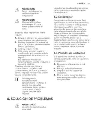 PRECAUCIÓN!
Tenga cuidado para no
dañar el sistema de
refrigeración.
PRECAUCIÓN!
Al mover el frigorífico,
levántelo por el borde
frontal para no arañar el
suelo.
El equipo debe limpiarse de forma
regular:
1. Limpie el interior y los accesorios con
agua templada y un jabón neutro.
2. Revise y limpie periódicamente las
juntas de la puerta para mantenerlas
limpias y sin restos;
3. Aclare y seque a fondo.
4. Si se puede acceder, limpie el
condensador y el compresor de la
parte posterior del aparato con un
cepillo.
Esa operación mejorará el
rendimiento del aparato y reducirá el
consumo eléctrico.
El estante inferior, que divide el
compartimento congelador del
compartimento, se puede quitar sólo
para su limpieza. Para retirarlo, tire del
estante horizontalmente.
Para asegurar la
funcionalidad del
compartimento FreshBox, el
estante más bajo y las
cubiertas se deben volver a
colocar en su posición
original después de la
limpieza.
Las cubiertas situadas sobre los cajones
del compartimento se pueden retirar
para la limpieza.
5.3 Descongelar
Este aparato no forma escarcha. Esto
significa que, durante el funcionamiento,
no se forma escarcha ni en las paredes
internas del aparato ni sobre los
alimentos. La ausencia de escarcha se
debe a la continua circulación del aire
frío en el interior del compartimento
impulsado por un ventilador controlado
automáticamente. El agua de la
descongelación se descarga por un canal
hacia un recipiente especial situado en la
parte posterior del aparato, sobre el
motor compresor, desde donde se
evapora.
5.4 Periodos de inactividad
Si el aparato no se utiliza durante un
tiempo prolongado, tome las siguientes
precauciones:
1. Desconecte el aparato de la red
eléctrica.
2. Extraiga todos los alimentos.
3. Limpie el aparato y todos los
accesorios.
4. Deje la puerta o puertas abiertas
para que no se produzcan olores
desagradables.
6. SOLUCIÓN DE PROBLEMAS
ADVERTENCIA!
Consulte los capítulos sobre
seguridad.
ESPAÑOL 23
 