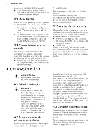 Aparece o indicador ExtraHumidity.
2. Para desactivar a função, prima o
botão ExtraHumidity até o indicador
ExtraHumidity se apagar.
3.8 Modo DEMO
O modo DEMO permite utilizar o painel
de comandos sem activar o aparelho.
• Para activar o modo, prima Botão de
modo 9 vezes, até aparecer dE no
visor.
• Para desactivar o modo, prima Botão
de modo durante aproximadamente
10 segundos. O aparelho volta ao
modo de funcionamento normal.
3.9 Alarme de temperatura
elevada
Um aumento na temperatura do
compartimento congelador (por
exemplo, devido a uma falha de energia
ou abertura da porta) é indicado por:
• intermitência do botão de selecção
do compartimento e do indicador do
compartimento;
• sinal sonoro.
Prima qualquer botão para reinicializar o
alarme.
O aviso sonoro é desligado.
Os indicadores de alarme continuam a
piscar até que as condições normais
sejam restabelecidas.
3.10 Alarme de porta aberta
O aparelho emite um aviso sonoro se a
porta permanecer aberta durante alguns
minutos. As condições do alarme de
porta aberta são indicadas por:
• intermitência do botão de selecção
do compartimento e do indicador do
compartimento;
• sinal sonoro.
Quando as condições normais forem
restabelecidas (porta fechada), o alarme
pára. Quando o alarme sonoro estiver a
soar, pode desligá-lo premindo qualquer
botão.
4. UTILIZAÇÃO DIÁRIA
ADVERTÊNCIA!
Consulte os capítulos
relativos à segurança.
4.1 Primeira activação
CUIDADO!
Antes de ligar a ficha na
tomada eléctrica e ligar o
aparelho pela primeira vez,
deixe-o repousar na vertical
durante pelo menos 4 horas.
Isto garante tempo
suficiente para que o óleo
volte ao compressor. Caso
contrário, poderão ocorrer
danos no compressor e nos
componentes electrónicos.
4.2 Armazenamento de
alimentos congelados
Quando ligar pela primeira vez ou após
um período sem utilização, deixe o
aparelho em funcionamento durante 2
horas ou mais com a função
FROSTMATIC activada antes de colocar
os produtos no compartimento. As
gavetas do congelador permitem
encontrar a embalagem pretendida com
rapidez e facilidade. Se pretender
armazenar grandes quantidades de
alimentos, retire todas as gavetas,
excepto a gaveta inferior que deve ficar
no seu sítio para permitir uma boa
circulação de ar. Pode colocar alimentos
que fiquem salientes até 15 mm da porta
em todas as prateleiras.
4.3 Congelar alimentos frescos
O congelador é adequado para congelar
alimentos frescos e conservar alimentos
congelados e ultracongelados a longo
prazo.
Para congelar pequenas quantidades de
alimentos frescos, não é necessário
alterar a regulação actual.
www.aeg.com8
 