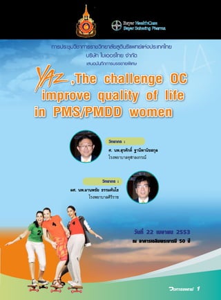 การประชุมวิชาการราชวิทยาลัยสูตินรีแพทย์แห่งประเทศไทย
บริษัท ไบเออร์ไทย จำ�กัด
เสนอบันทึกการบรรยายพิเศษ

,The challenge OC
improve quality of life
in PMS/PMDD women
วิทยากร :
ศ. นพ.สุรศักดิ์ ฐานีพานิชสกุล
โรงพยาบาลจุฬาลงกรณ์

วิทยากร :
ผศ. นพ.มานพชัย ธรรมคันโธ
โรงพยาบาลศิริราช

วันที่ 22 เมษายน 2553
ณ อาคารเฉลิมพระบารมี 50 ปี

1

 
