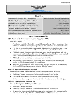 Niziak 508-660-1076
Bradley James Niziak
Walpole, Massachusetts
508-660-1076
bniziak@gmail.com
https://www.linkedin.com/pub/bradley-niziak/3a/5b8/60b
Education
Stern School of Business, New York University, MBA - Masters in Business Administration
The Johns Hopkins University, Baltimore, Maryland, Bachelor of Arts
Brooks School North Andover, Massachusetts, Honors Graduate
Marcus Foundation Childhood Brain Tumor Fund, Treasurer & Director
The Johns Hopkins Alumni Schools Committee, Admissions Representative
Fully licensed insurance & commercial real estate broker. Massachusetts
Adjunct Business Instructor Millennium Training Institute. Woburn, Ma
Professional Experience:
2002-Present Miniter Environmental Insurance Group, Norwell, MA
Senior Vice President
 Founded and established Miniter Environmental Insurance Group. Offered consulting services
to financial institutions searching for ways to reduce their commercial real estate portfolio risk.
 Provided environmental insurance brokerage and risk management consulting services to over
500 commercial banks and commercial real estate clients throughout the United States.
 Testified before the Massachusetts Legislature and helped draft the Massachusetts Rail Trail
environmental legislation. Insured over one dozen Massachusetts rail trail sites and recognized
as the Commonwealth’s leading rail trail risk management consultant.
 Published over two dozen articles on commercial real estate risk.
 Recognized by Zurich International as one of the largest commercial real estate secured
creditor portfolio insurance broker in the United States.
 Served as a special consultant to the Commonwealth of Massachusetts in the development of
the Brownfield Redevelopment Access to Capital (BRAC) Program.
2001-2002 Sheppard Riley Coughlin, Boston MA
Insurance Brokerage and Risk Management Consulting Senior Vice President & Producer
 Established Financial Institutions & Environmental Insurance Group Practice.
 Divisional Manager, Financial Institutions & Environmental Insurance Group.
 Environmental Risk Management Consultant for “The Mass Central Artery/Tunnel Project.”
1998-2001 Cook & Company, Marshfield, MA
Insurance Brokerage and Risk Management Consultant
 Senior Vice President & Producer
 Established Financial Institutions & Environmental Insurance Group Practice.
 Developed the first community bank insurance program resulting in a 50% cost reduction for
subscriber banks. Developed the first $100,000,000 Excess FDIC Insurance.
 