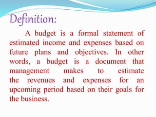 Definition:
A budget is a formal statement of
estimated income and expenses based on
future plans and objectives. In other
words, a budget is a document that
management makes to estimate
the revenues and expenses for an
upcoming period based on their goals for
the business.
 