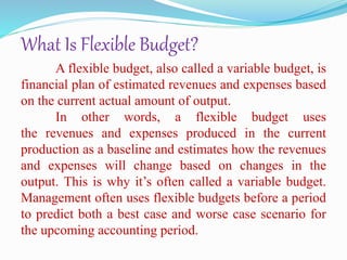 What Is Flexible Budget?
A flexible budget, also called a variable budget, is
financial plan of estimated revenues and expenses based
on the current actual amount of output.
In other words, a flexible budget uses
the revenues and expenses produced in the current
production as a baseline and estimates how the revenues
and expenses will change based on changes in the
output. This is why it’s often called a variable budget.
Management often uses flexible budgets before a period
to predict both a best case and worse case scenario for
the upcoming accounting period.
 