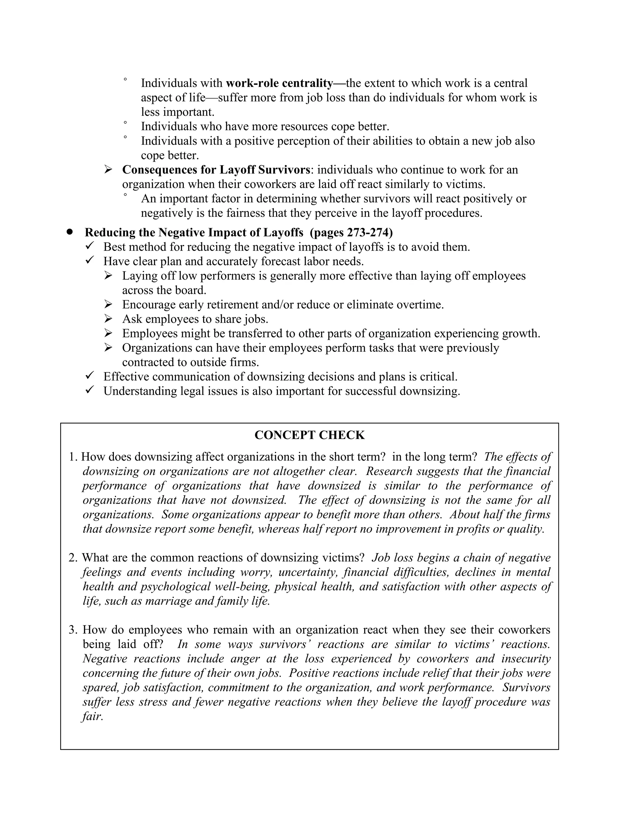 ° Individuals with work-role centrality—the extent to which work is a central
aspect of life—suffer more from job loss than do individuals for whom work is
less important.
° Individuals who have more resources cope better.
° Individuals with a positive perception of their abilities to obtain a new job also
cope better.
➢ Consequences for Layoff Survivors: individuals who continue to work for an
organization when their coworkers are laid off react similarly to victims.
° An important factor in determining whether survivors will react positively or
negatively is the fairness that they perceive in the layoff procedures.
• Reducing the Negative Impact of Layoffs (pages 273-274)
✓ Best method for reducing the negative impact of layoffs is to avoid them.
✓ Have clear plan and accurately forecast labor needs.
➢ Laying off low performers is generally more effective than laying off employees
across the board.
➢ Encourage early retirement and/or reduce or eliminate overtime.
➢ Ask employees to share jobs.
➢ Employees might be transferred to other parts of organization experiencing growth.
➢ Organizations can have their employees perform tasks that were previously
contracted to outside firms.
✓ Effective communication of downsizing decisions and plans is critical.
✓ Understanding legal issues is also important for successful downsizing.
CONCEPT CHECK
1. How does downsizing affect organizations in the short term? in the long term? The effects of
downsizing on organizations are not altogether clear. Research suggests that the financial
performance of organizations that have downsized is similar to the performance of
organizations that have not downsized. The effect of downsizing is not the same for all
organizations. Some organizations appear to benefit more than others. About half the firms
that downsize report some benefit, whereas half report no improvement in profits or quality.
2. What are the common reactions of downsizing victims? Job loss begins a chain of negative
feelings and events including worry, uncertainty, financial difficulties, declines in mental
health and psychological well-being, physical health, and satisfaction with other aspects of
life, such as marriage and family life.
3. How do employees who remain with an organization react when they see their coworkers
being laid off? In some ways survivors’ reactions are similar to victims’ reactions.
Negative reactions include anger at the loss experienced by coworkers and insecurity
concerning the future of their own jobs. Positive reactions include relief that their jobs were
spared, job satisfaction, commitment to the organization, and work performance. Survivors
suffer less stress and fewer negative reactions when they believe the layoff procedure was
fair.
 