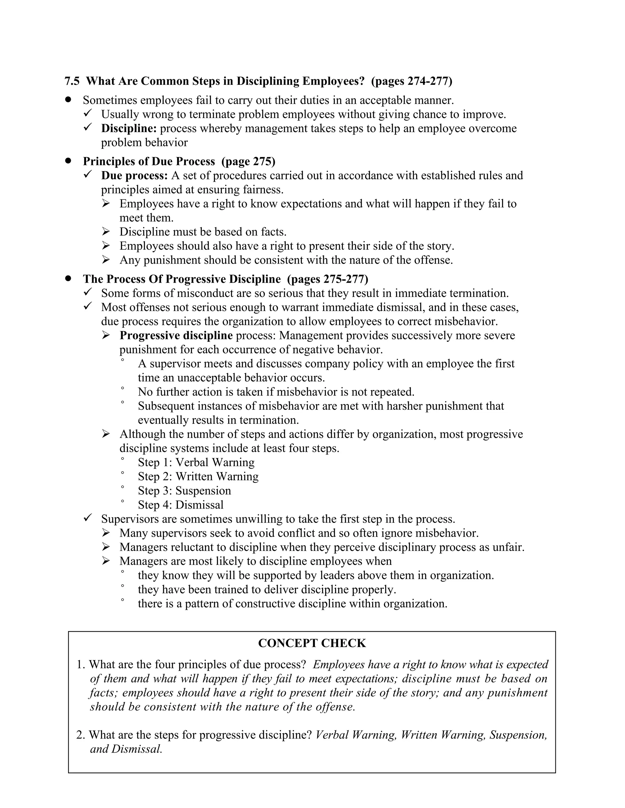 7.5 What Are Common Steps in Disciplining Employees? (pages 274-277)
• Sometimes employees fail to carry out their duties in an acceptable manner.
✓ Usually wrong to terminate problem employees without giving chance to improve.
✓ Discipline: process whereby management takes steps to help an employee overcome
problem behavior
• Principles of Due Process (page 275)
✓ Due process: A set of procedures carried out in accordance with established rules and
principles aimed at ensuring fairness.
➢ Employees have a right to know expectations and what will happen if they fail to
meet them.
➢ Discipline must be based on facts.
➢ Employees should also have a right to present their side of the story.
➢ Any punishment should be consistent with the nature of the offense.
• The Process Of Progressive Discipline (pages 275-277)
✓ Some forms of misconduct are so serious that they result in immediate termination.
✓ Most offenses not serious enough to warrant immediate dismissal, and in these cases,
due process requires the organization to allow employees to correct misbehavior.
➢ Progressive discipline process: Management provides successively more severe
punishment for each occurrence of negative behavior.
° A supervisor meets and discusses company policy with an employee the first
time an unacceptable behavior occurs.
° No further action is taken if misbehavior is not repeated.
° Subsequent instances of misbehavior are met with harsher punishment that
eventually results in termination.
➢ Although the number of steps and actions differ by organization, most progressive
discipline systems include at least four steps.
° Step 1: Verbal Warning
° Step 2: Written Warning
° Step 3: Suspension
° Step 4: Dismissal
✓ Supervisors are sometimes unwilling to take the first step in the process.
➢ Many supervisors seek to avoid conflict and so often ignore misbehavior.
➢ Managers reluctant to discipline when they perceive disciplinary process as unfair.
➢ Managers are most likely to discipline employees when
° they know they will be supported by leaders above them in organization.
° they have been trained to deliver discipline properly.
° there is a pattern of constructive discipline within organization.
CONCEPT CHECK
1. What are the four principles of due process? Employees have a right to know what is expected
of them and what will happen if they fail to meet expectations; discipline must be based on
facts; employees should have a right to present their side of the story; and any punishment
should be consistent with the nature of the offense.
2. What are the steps for progressive discipline? Verbal Warning, Written Warning, Suspension,
and Dismissal.
 