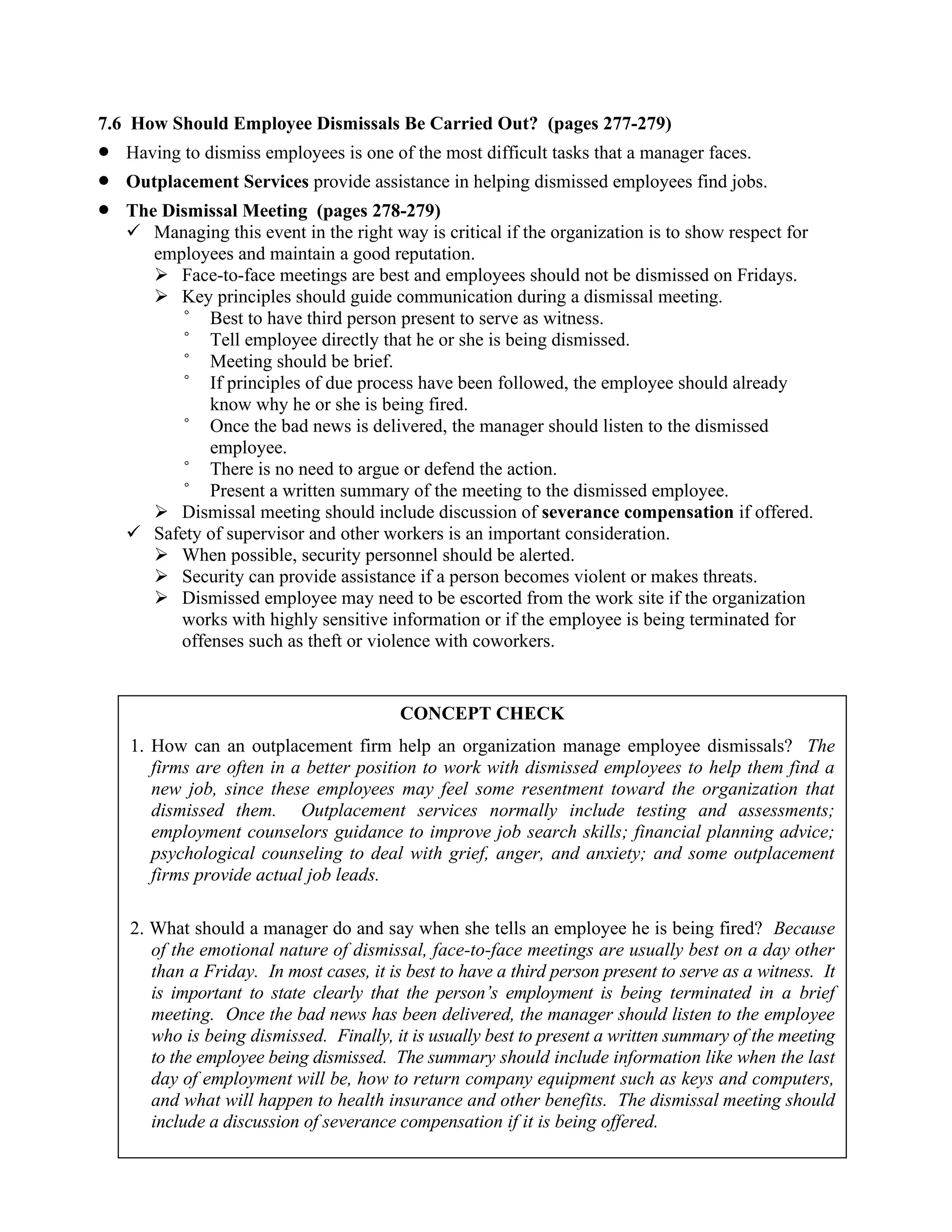 7.6 How Should Employee Dismissals Be Carried Out? (pages 277-279)
• Having to dismiss employees is one of the most difficult tasks that a manager faces.
• Outplacement Services provide assistance in helping dismissed employees find jobs.
• The Dismissal Meeting (pages 278-279)
✓ Managing this event in the right way is critical if the organization is to show respect for
employees and maintain a good reputation.
➢ Face-to-face meetings are best and employees should not be dismissed on Fridays.
➢ Key principles should guide communication during a dismissal meeting.
° Best to have third person present to serve as witness.
° Tell employee directly that he or she is being dismissed.
° Meeting should be brief.
° If principles of due process have been followed, the employee should already
know why he or she is being fired.
° Once the bad news is delivered, the manager should listen to the dismissed
employee.
° There is no need to argue or defend the action.
° Present a written summary of the meeting to the dismissed employee.
➢ Dismissal meeting should include discussion of severance compensation if offered.
✓ Safety of supervisor and other workers is an important consideration.
➢ When possible, security personnel should be alerted.
➢ Security can provide assistance if a person becomes violent or makes threats.
➢ Dismissed employee may need to be escorted from the work site if the organization
works with highly sensitive information or if the employee is being terminated for
offenses such as theft or violence with coworkers.
CONCEPT CHECK
1. How can an outplacement firm help an organization manage employee dismissals? The
firms are often in a better position to work with dismissed employees to help them find a
new job, since these employees may feel some resentment toward the organization that
dismissed them. Outplacement services normally include testing and assessments;
employment counselors guidance to improve job search skills; financial planning advice;
psychological counseling to deal with grief, anger, and anxiety; and some outplacement
firms provide actual job leads.
2. What should a manager do and say when she tells an employee he is being fired? Because
of the emotional nature of dismissal, face-to-face meetings are usually best on a day other
than a Friday. In most cases, it is best to have a third person present to serve as a witness. It
is important to state clearly that the person’s employment is being terminated in a brief
meeting. Once the bad news has been delivered, the manager should listen to the employee
who is being dismissed. Finally, it is usually best to present a written summary of the meeting
to the employee being dismissed. The summary should include information like when the last
day of employment will be, how to return company equipment such as keys and computers,
and what will happen to health insurance and other benefits. The dismissal meeting should
include a discussion of severance compensation if it is being offered.
 