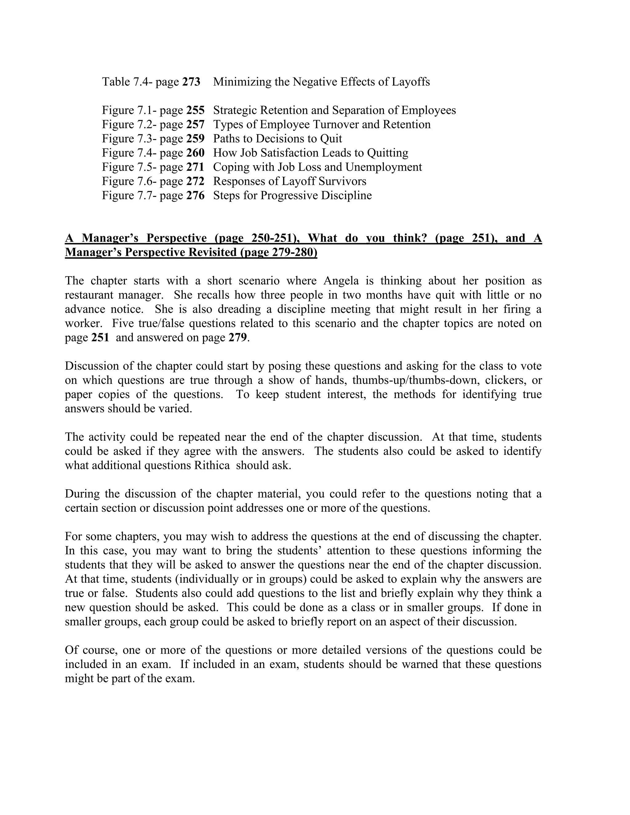 Table 7.4- page 273 Minimizing the Negative Effects of Layoffs
Figure 7.1- page 255 Strategic Retention and Separation of Employees
Figure 7.2- page 257 Types of Employee Turnover and Retention
Figure 7.3- page 259 Paths to Decisions to Quit
Figure 7.4- page 260 How Job Satisfaction Leads to Quitting
Figure 7.5- page 271 Coping with Job Loss and Unemployment
Figure 7.6- page 272 Responses of Layoff Survivors
Figure 7.7- page 276 Steps for Progressive Discipline
A Manager’s Perspective (page 250-251), What do you think? (page 251), and A
Manager’s Perspective Revisited (page 279-280)
The chapter starts with a short scenario where Angela is thinking about her position as
restaurant manager. She recalls how three people in two months have quit with little or no
advance notice. She is also dreading a discipline meeting that might result in her firing a
worker. Five true/false questions related to this scenario and the chapter topics are noted on
page 251 and answered on page 279.
Discussion of the chapter could start by posing these questions and asking for the class to vote
on which questions are true through a show of hands, thumbs-up/thumbs-down, clickers, or
paper copies of the questions. To keep student interest, the methods for identifying true
answers should be varied.
The activity could be repeated near the end of the chapter discussion. At that time, students
could be asked if they agree with the answers. The students also could be asked to identify
what additional questions Rithica should ask.
During the discussion of the chapter material, you could refer to the questions noting that a
certain section or discussion point addresses one or more of the questions.
For some chapters, you may wish to address the questions at the end of discussing the chapter.
In this case, you may want to bring the students’ attention to these questions informing the
students that they will be asked to answer the questions near the end of the chapter discussion.
At that time, students (individually or in groups) could be asked to explain why the answers are
true or false. Students also could add questions to the list and briefly explain why they think a
new question should be asked. This could be done as a class or in smaller groups. If done in
smaller groups, each group could be asked to briefly report on an aspect of their discussion.
Of course, one or more of the questions or more detailed versions of the questions could be
included in an exam. If included in an exam, students should be warned that these questions
might be part of the exam.
 