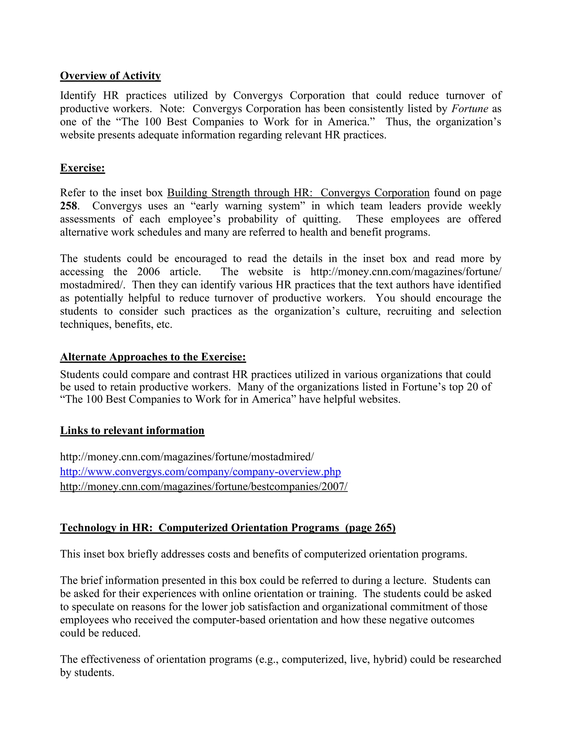 Overview of Activity
Identify HR practices utilized by Convergys Corporation that could reduce turnover of
productive workers. Note: Convergys Corporation has been consistently listed by Fortune as
one of the “The 100 Best Companies to Work for in America.” Thus, the organization’s
website presents adequate information regarding relevant HR practices.
Exercise:
Refer to the inset box Building Strength through HR: Convergys Corporation found on page
258. Convergys uses an “early warning system” in which team leaders provide weekly
assessments of each employee’s probability of quitting. These employees are offered
alternative work schedules and many are referred to health and benefit programs.
The students could be encouraged to read the details in the inset box and read more by
accessing the 2006 article. The website is http://money.cnn.com/magazines/fortune/
mostadmired/. Then they can identify various HR practices that the text authors have identified
as potentially helpful to reduce turnover of productive workers. You should encourage the
students to consider such practices as the organization’s culture, recruiting and selection
techniques, benefits, etc.
Alternate Approaches to the Exercise:
Students could compare and contrast HR practices utilized in various organizations that could
be used to retain productive workers. Many of the organizations listed in Fortune’s top 20 of
“The 100 Best Companies to Work for in America” have helpful websites.
Links to relevant information
http://money.cnn.com/magazines/fortune/mostadmired/
http://www.convergys.com/company/company-overview.php
http://money.cnn.com/magazines/fortune/bestcompanies/2007/
Technology in HR: Computerized Orientation Programs (page 265)
This inset box briefly addresses costs and benefits of computerized orientation programs.
The brief information presented in this box could be referred to during a lecture. Students can
be asked for their experiences with online orientation or training. The students could be asked
to speculate on reasons for the lower job satisfaction and organizational commitment of those
employees who received the computer-based orientation and how these negative outcomes
could be reduced.
The effectiveness of orientation programs (e.g., computerized, live, hybrid) could be researched
by students.
 