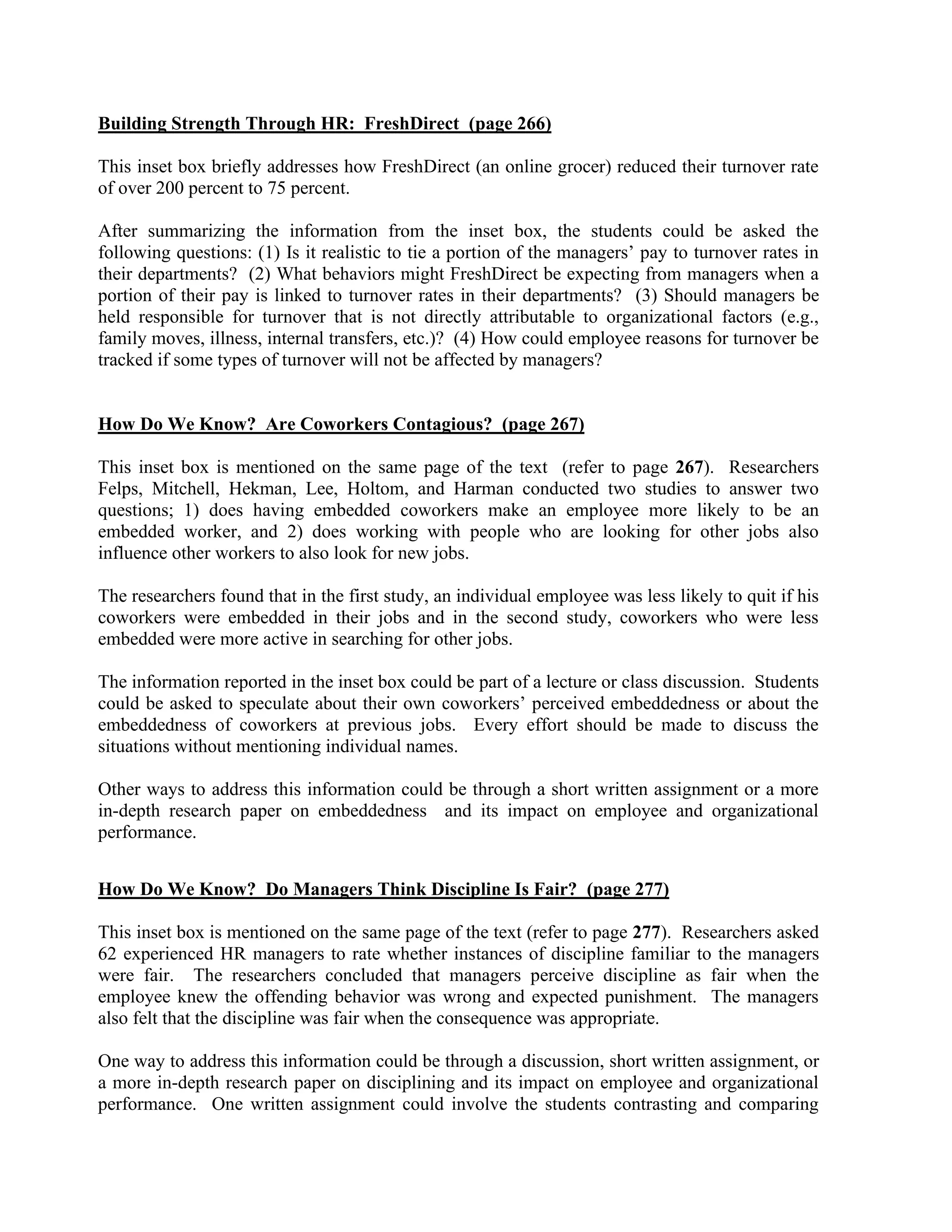 Building Strength Through HR: FreshDirect (page 266)
This inset box briefly addresses how FreshDirect (an online grocer) reduced their turnover rate
of over 200 percent to 75 percent.
After summarizing the information from the inset box, the students could be asked the
following questions: (1) Is it realistic to tie a portion of the managers’ pay to turnover rates in
their departments? (2) What behaviors might FreshDirect be expecting from managers when a
portion of their pay is linked to turnover rates in their departments? (3) Should managers be
held responsible for turnover that is not directly attributable to organizational factors (e.g.,
family moves, illness, internal transfers, etc.)? (4) How could employee reasons for turnover be
tracked if some types of turnover will not be affected by managers?
How Do We Know? Are Coworkers Contagious? (page 267)
This inset box is mentioned on the same page of the text (refer to page 267). Researchers
Felps, Mitchell, Hekman, Lee, Holtom, and Harman conducted two studies to answer two
questions; 1) does having embedded coworkers make an employee more likely to be an
embedded worker, and 2) does working with people who are looking for other jobs also
influence other workers to also look for new jobs.
The researchers found that in the first study, an individual employee was less likely to quit if his
coworkers were embedded in their jobs and in the second study, coworkers who were less
embedded were more active in searching for other jobs.
The information reported in the inset box could be part of a lecture or class discussion. Students
could be asked to speculate about their own coworkers’ perceived embeddedness or about the
embeddedness of coworkers at previous jobs. Every effort should be made to discuss the
situations without mentioning individual names.
Other ways to address this information could be through a short written assignment or a more
in-depth research paper on embeddedness and its impact on employee and organizational
performance.
How Do We Know? Do Managers Think Discipline Is Fair? (page 277)
This inset box is mentioned on the same page of the text (refer to page 277). Researchers asked
62 experienced HR managers to rate whether instances of discipline familiar to the managers
were fair. The researchers concluded that managers perceive discipline as fair when the
employee knew the offending behavior was wrong and expected punishment. The managers
also felt that the discipline was fair when the consequence was appropriate.
One way to address this information could be through a discussion, short written assignment, or
a more in-depth research paper on disciplining and its impact on employee and organizational
performance. One written assignment could involve the students contrasting and comparing
 
