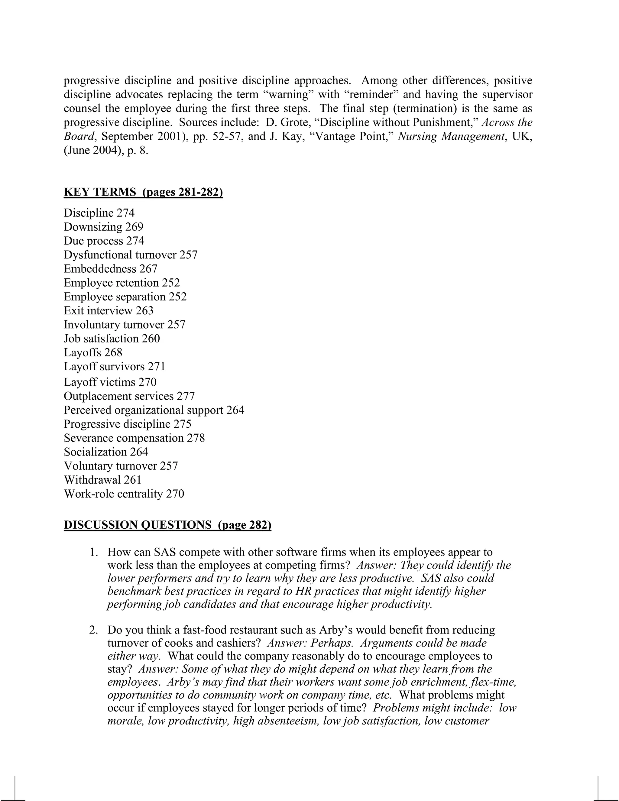 progressive discipline and positive discipline approaches. Among other differences, positive
discipline advocates replacing the term “warning” with “reminder” and having the supervisor
counsel the employee during the first three steps. The final step (termination) is the same as
progressive discipline. Sources include: D. Grote, “Discipline without Punishment,” Across the
Board, September 2001), pp. 52-57, and J. Kay, “Vantage Point,” Nursing Management, UK,
(June 2004), p. 8.
KEY TERMS (pages 281-282)
Discipline 274
Downsizing 269
Due process 274
Dysfunctional turnover 257
Embeddedness 267
Employee retention 252
Employee separation 252
Exit interview 263
Involuntary turnover 257
Job satisfaction 260
Layoffs 268
Layoff survivors 271
Layoff victims 270
Outplacement services 277
Perceived organizational support 264
Progressive discipline 275
Severance compensation 278
Socialization 264
Voluntary turnover 257
Withdrawal 261
Work-role centrality 270
DISCUSSION QUESTIONS (page 282)
1. How can SAS compete with other software firms when its employees appear to
work less than the employees at competing firms? Answer: They could identify the
lower performers and try to learn why they are less productive. SAS also could
benchmark best practices in regard to HR practices that might identify higher
performing job candidates and that encourage higher productivity.
2. Do you think a fast-food restaurant such as Arby’s would benefit from reducing
turnover of cooks and cashiers? Answer: Perhaps. Arguments could be made
either way. What could the company reasonably do to encourage employees to
stay? Answer: Some of what they do might depend on what they learn from the
employees. Arby’s may find that their workers want some job enrichment, flex-time,
opportunities to do community work on company time, etc. What problems might
occur if employees stayed for longer periods of time? Problems might include: low
morale, low productivity, high absenteeism, low job satisfaction, low customer
 