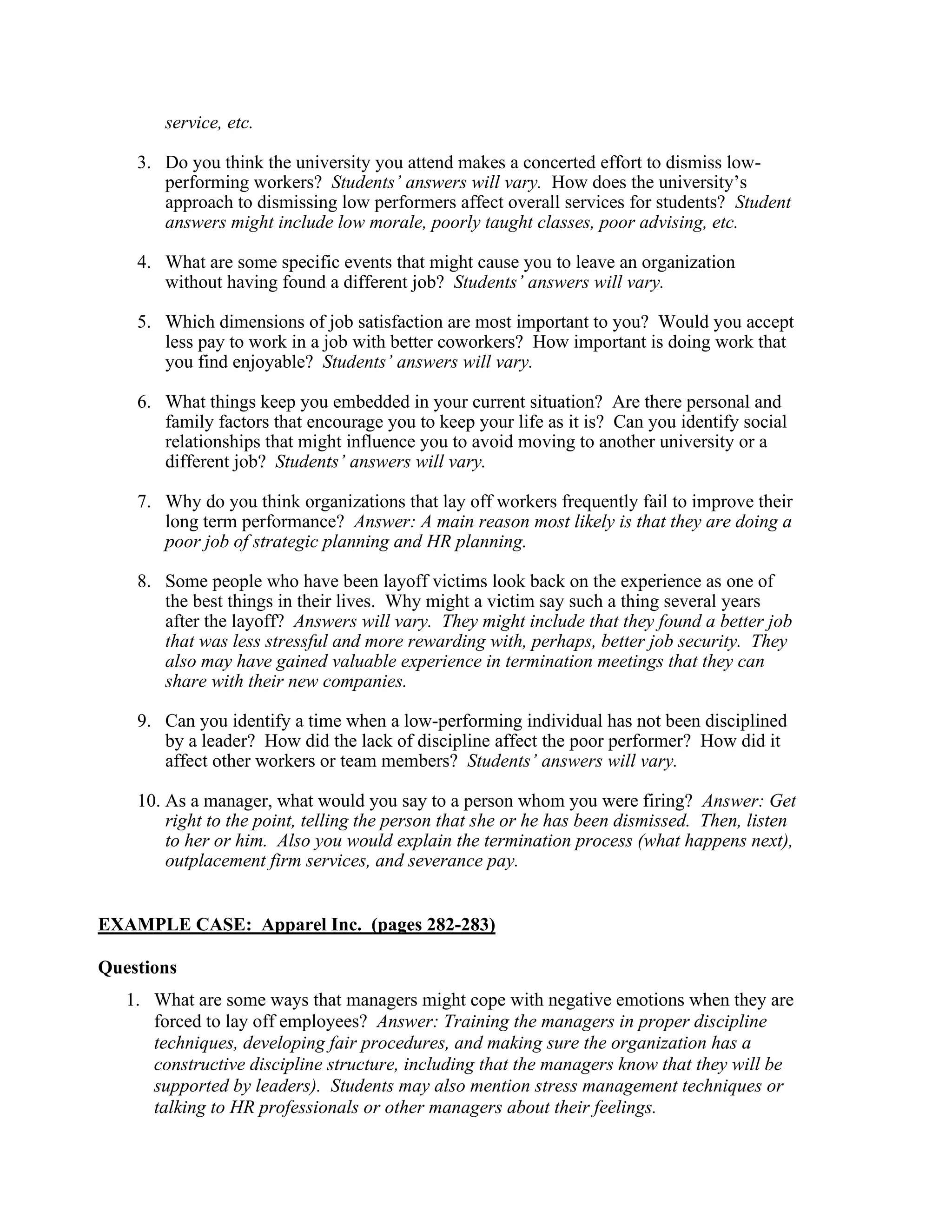 service, etc.
3. Do you think the university you attend makes a concerted effort to dismiss low-
performing workers? Students’ answers will vary. How does the university’s
approach to dismissing low performers affect overall services for students? Student
answers might include low morale, poorly taught classes, poor advising, etc.
4. What are some specific events that might cause you to leave an organization
without having found a different job? Students’ answers will vary.
5. Which dimensions of job satisfaction are most important to you? Would you accept
less pay to work in a job with better coworkers? How important is doing work that
you find enjoyable? Students’ answers will vary.
6. What things keep you embedded in your current situation? Are there personal and
family factors that encourage you to keep your life as it is? Can you identify social
relationships that might influence you to avoid moving to another university or a
different job? Students’ answers will vary.
7. Why do you think organizations that lay off workers frequently fail to improve their
long term performance? Answer: A main reason most likely is that they are doing a
poor job of strategic planning and HR planning.
8. Some people who have been layoff victims look back on the experience as one of
the best things in their lives. Why might a victim say such a thing several years
after the layoff? Answers will vary. They might include that they found a better job
that was less stressful and more rewarding with, perhaps, better job security. They
also may have gained valuable experience in termination meetings that they can
share with their new companies.
9. Can you identify a time when a low-performing individual has not been disciplined
by a leader? How did the lack of discipline affect the poor performer? How did it
affect other workers or team members? Students’ answers will vary.
10. As a manager, what would you say to a person whom you were firing? Answer: Get
right to the point, telling the person that she or he has been dismissed. Then, listen
to her or him. Also you would explain the termination process (what happens next),
outplacement firm services, and severance pay.
EXAMPLE CASE: Apparel Inc. (pages 282-283)
Questions
1. What are some ways that managers might cope with negative emotions when they are
forced to lay off employees? Answer: Training the managers in proper discipline
techniques, developing fair procedures, and making sure the organization has a
constructive discipline structure, including that the managers know that they will be
supported by leaders). Students may also mention stress management techniques or
talking to HR professionals or other managers about their feelings.
 