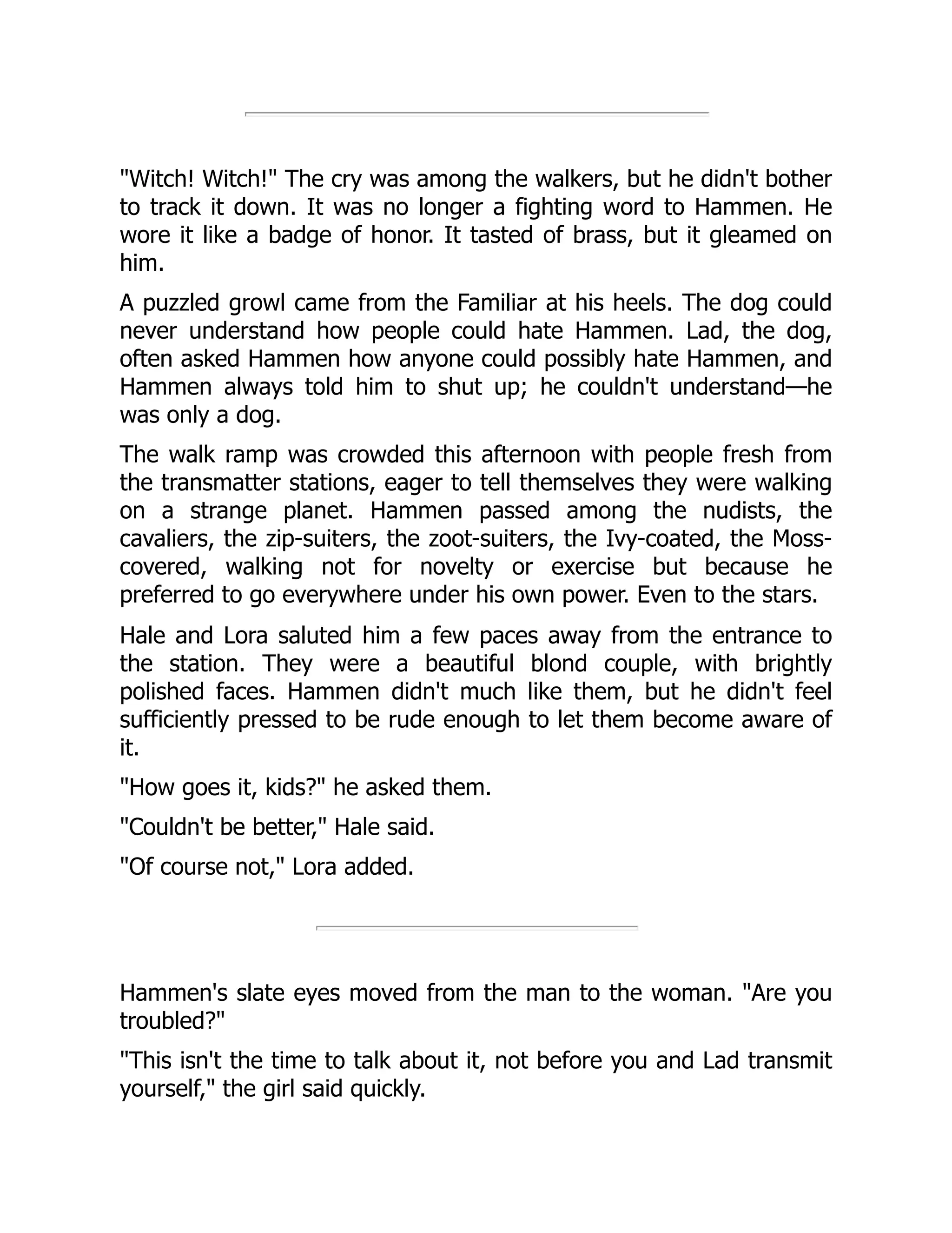 "Witch! Witch!" The cry was among the walkers, but he didn't bother
to track it down. It was no longer a fighting word to Hammen. He
wore it like a badge of honor. It tasted of brass, but it gleamed on
him.
A puzzled growl came from the Familiar at his heels. The dog could
never understand how people could hate Hammen. Lad, the dog,
often asked Hammen how anyone could possibly hate Hammen, and
Hammen always told him to shut up; he couldn't understand—he
was only a dog.
The walk ramp was crowded this afternoon with people fresh from
the transmatter stations, eager to tell themselves they were walking
on a strange planet. Hammen passed among the nudists, the
cavaliers, the zip-suiters, the zoot-suiters, the Ivy-coated, the Moss-
covered, walking not for novelty or exercise but because he
preferred to go everywhere under his own power. Even to the stars.
Hale and Lora saluted him a few paces away from the entrance to
the station. They were a beautiful blond couple, with brightly
polished faces. Hammen didn't much like them, but he didn't feel
sufficiently pressed to be rude enough to let them become aware of
it.
"How goes it, kids?" he asked them.
"Couldn't be better," Hale said.
"Of course not," Lora added.
Hammen's slate eyes moved from the man to the woman. "Are you
troubled?"
"This isn't the time to talk about it, not before you and Lad transmit
yourself," the girl said quickly.
 