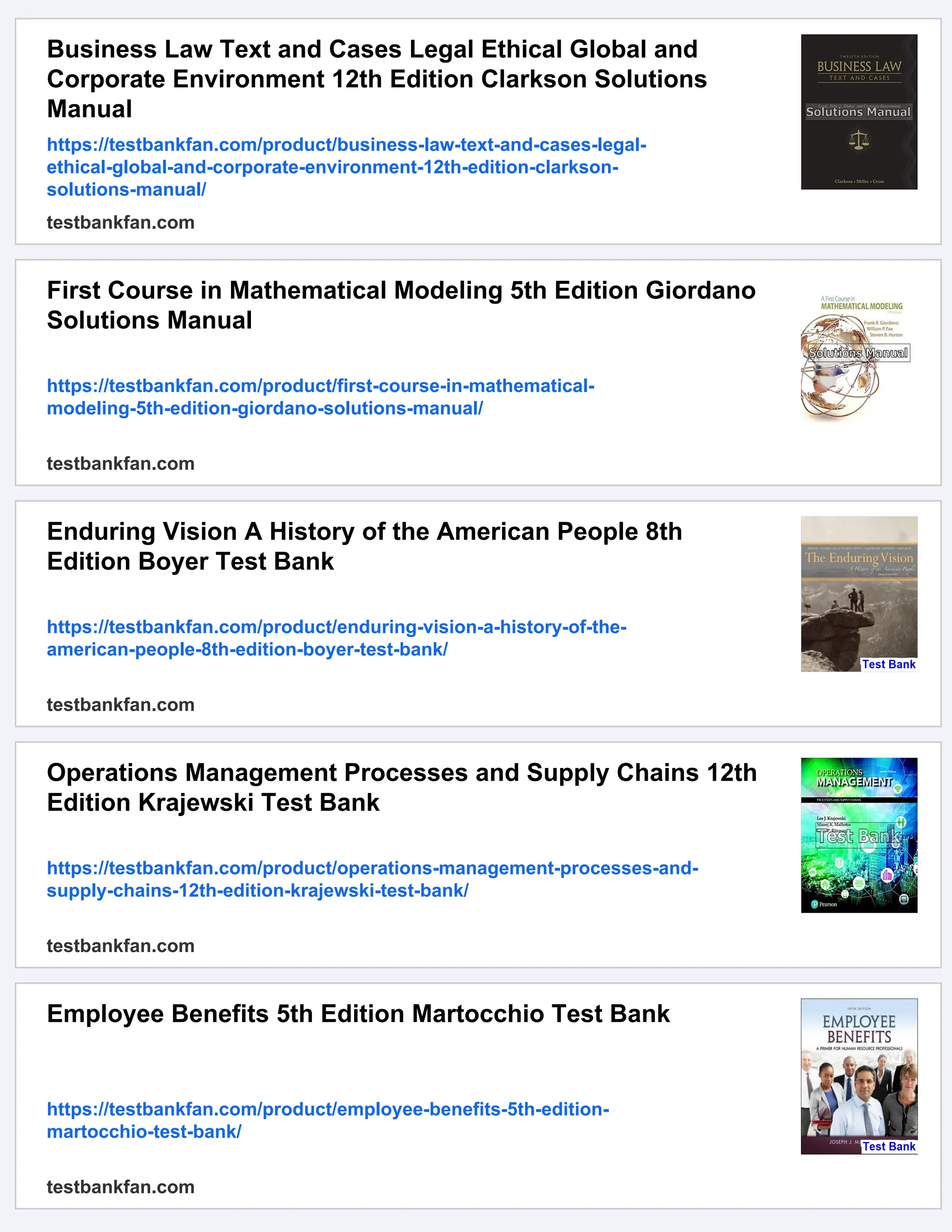 Business Law Text and Cases Legal Ethical Global and
Corporate Environment 12th Edition Clarkson Solutions
Manual
https://testbankfan.com/product/business-law-text-and-cases-legal-
ethical-global-and-corporate-environment-12th-edition-clarkson-
solutions-manual/
testbankfan.com
First Course in Mathematical Modeling 5th Edition Giordano
Solutions Manual
https://testbankfan.com/product/first-course-in-mathematical-
modeling-5th-edition-giordano-solutions-manual/
testbankfan.com
Enduring Vision A History of the American People 8th
Edition Boyer Test Bank
https://testbankfan.com/product/enduring-vision-a-history-of-the-
american-people-8th-edition-boyer-test-bank/
testbankfan.com
Operations Management Processes and Supply Chains 12th
Edition Krajewski Test Bank
https://testbankfan.com/product/operations-management-processes-and-
supply-chains-12th-edition-krajewski-test-bank/
testbankfan.com
Employee Benefits 5th Edition Martocchio Test Bank
https://testbankfan.com/product/employee-benefits-5th-edition-
martocchio-test-bank/
testbankfan.com
 