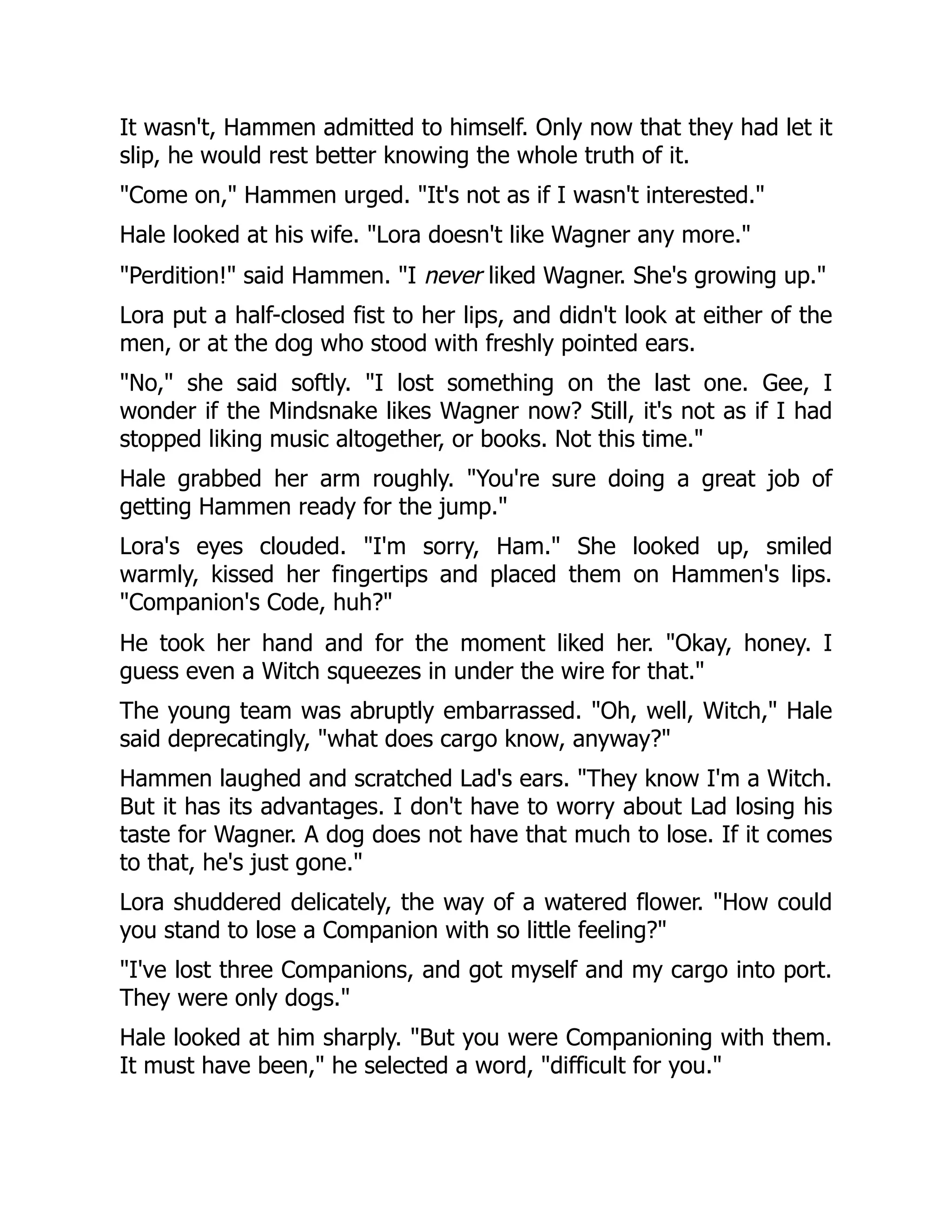 It wasn't, Hammen admitted to himself. Only now that they had let it
slip, he would rest better knowing the whole truth of it.
"Come on," Hammen urged. "It's not as if I wasn't interested."
Hale looked at his wife. "Lora doesn't like Wagner any more."
"Perdition!" said Hammen. "I never liked Wagner. She's growing up."
Lora put a half-closed fist to her lips, and didn't look at either of the
men, or at the dog who stood with freshly pointed ears.
"No," she said softly. "I lost something on the last one. Gee, I
wonder if the Mindsnake likes Wagner now? Still, it's not as if I had
stopped liking music altogether, or books. Not this time."
Hale grabbed her arm roughly. "You're sure doing a great job of
getting Hammen ready for the jump."
Lora's eyes clouded. "I'm sorry, Ham." She looked up, smiled
warmly, kissed her fingertips and placed them on Hammen's lips.
"Companion's Code, huh?"
He took her hand and for the moment liked her. "Okay, honey. I
guess even a Witch squeezes in under the wire for that."
The young team was abruptly embarrassed. "Oh, well, Witch," Hale
said deprecatingly, "what does cargo know, anyway?"
Hammen laughed and scratched Lad's ears. "They know I'm a Witch.
But it has its advantages. I don't have to worry about Lad losing his
taste for Wagner. A dog does not have that much to lose. If it comes
to that, he's just gone."
Lora shuddered delicately, the way of a watered flower. "How could
you stand to lose a Companion with so little feeling?"
"I've lost three Companions, and got myself and my cargo into port.
They were only dogs."
Hale looked at him sharply. "But you were Companioning with them.
It must have been," he selected a word, "difficult for you."
 