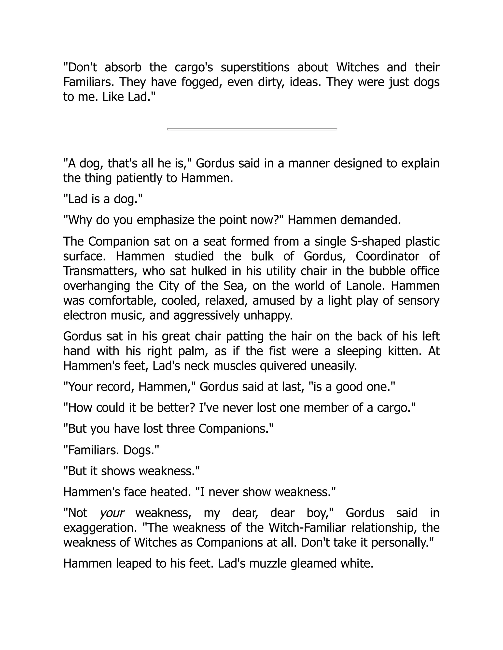 "Don't absorb the cargo's superstitions about Witches and their
Familiars. They have fogged, even dirty, ideas. They were just dogs
to me. Like Lad."
"A dog, that's all he is," Gordus said in a manner designed to explain
the thing patiently to Hammen.
"Lad is a dog."
"Why do you emphasize the point now?" Hammen demanded.
The Companion sat on a seat formed from a single S-shaped plastic
surface. Hammen studied the bulk of Gordus, Coordinator of
Transmatters, who sat hulked in his utility chair in the bubble office
overhanging the City of the Sea, on the world of Lanole. Hammen
was comfortable, cooled, relaxed, amused by a light play of sensory
electron music, and aggressively unhappy.
Gordus sat in his great chair patting the hair on the back of his left
hand with his right palm, as if the fist were a sleeping kitten. At
Hammen's feet, Lad's neck muscles quivered uneasily.
"Your record, Hammen," Gordus said at last, "is a good one."
"How could it be better? I've never lost one member of a cargo."
"But you have lost three Companions."
"Familiars. Dogs."
"But it shows weakness."
Hammen's face heated. "I never show weakness."
"Not your weakness, my dear, dear boy," Gordus said in
exaggeration. "The weakness of the Witch-Familiar relationship, the
weakness of Witches as Companions at all. Don't take it personally."
Hammen leaped to his feet. Lad's muzzle gleamed white.
 