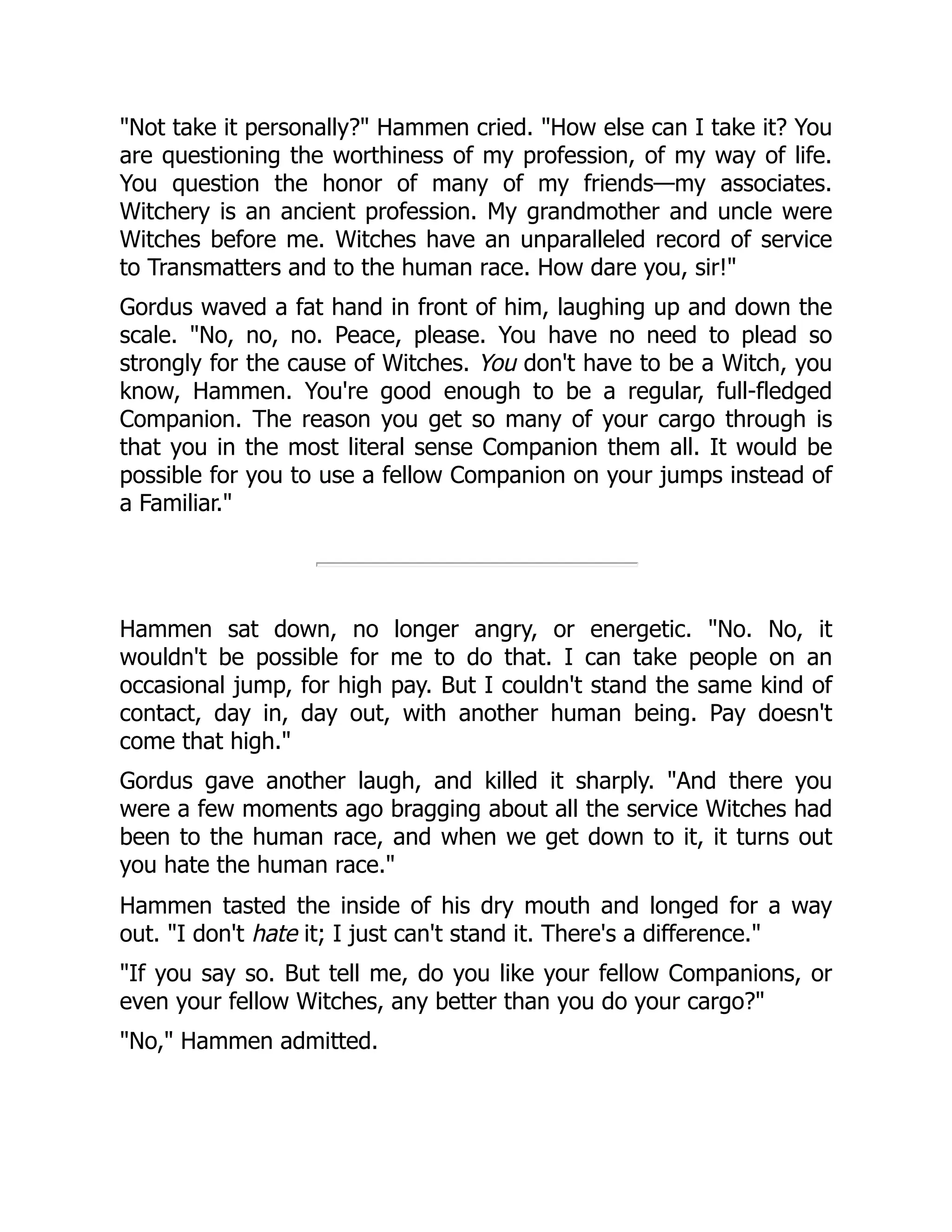 "Not take it personally?" Hammen cried. "How else can I take it? You
are questioning the worthiness of my profession, of my way of life.
You question the honor of many of my friends—my associates.
Witchery is an ancient profession. My grandmother and uncle were
Witches before me. Witches have an unparalleled record of service
to Transmatters and to the human race. How dare you, sir!"
Gordus waved a fat hand in front of him, laughing up and down the
scale. "No, no, no. Peace, please. You have no need to plead so
strongly for the cause of Witches. You don't have to be a Witch, you
know, Hammen. You're good enough to be a regular, full-fledged
Companion. The reason you get so many of your cargo through is
that you in the most literal sense Companion them all. It would be
possible for you to use a fellow Companion on your jumps instead of
a Familiar."
Hammen sat down, no longer angry, or energetic. "No. No, it
wouldn't be possible for me to do that. I can take people on an
occasional jump, for high pay. But I couldn't stand the same kind of
contact, day in, day out, with another human being. Pay doesn't
come that high."
Gordus gave another laugh, and killed it sharply. "And there you
were a few moments ago bragging about all the service Witches had
been to the human race, and when we get down to it, it turns out
you hate the human race."
Hammen tasted the inside of his dry mouth and longed for a way
out. "I don't hate it; I just can't stand it. There's a difference."
"If you say so. But tell me, do you like your fellow Companions, or
even your fellow Witches, any better than you do your cargo?"
"No," Hammen admitted.
 